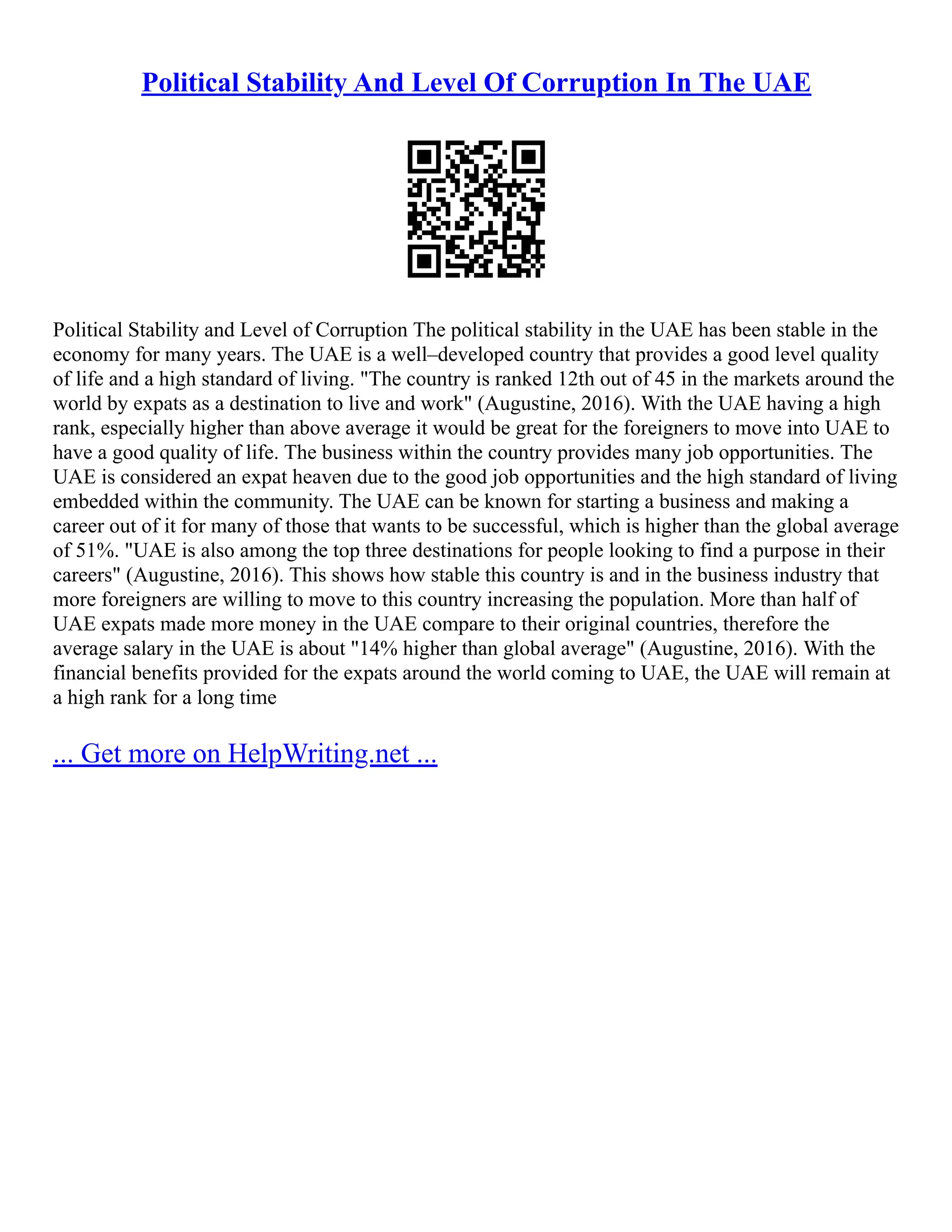 Political Stability And Level Of Corruption In The UAE
Political Stability and Level of Corruption The political stability in the UAE has been stable in the
economy for many years. The UAE is a well–developed country that provides a good level quality
of life and a high standard of living. "The country is ranked 12th out of 45 in the markets around the
world by expats as a destination to live and work" (Augustine, 2016). With the UAE having a high
rank, especially higher than above average it would be great for the foreigners to move into UAE to
have a good quality of life. The business within the country provides many job opportunities. The
UAE is considered an expat heaven due to the good job opportunities and the high standard of living
embedded within the community. The UAE can be known for starting a business and making a
career out of it for many of those that wants to be successful, which is higher than the global average
of 51%. "UAE is also among the top three destinations for people looking to find a purpose in their
careers" (Augustine, 2016). This shows how stable this country is and in the business industry that
more foreigners are willing to move to this country increasing the population. More than half of
UAE expats made more money in the UAE compare to their original countries, therefore the
average salary in the UAE is about "14% higher than global average" (Augustine, 2016). With the
financial benefits provided for the expats around the world coming to UAE, the UAE will remain at
a high rank for a long time
... Get more on HelpWriting.net ...
 