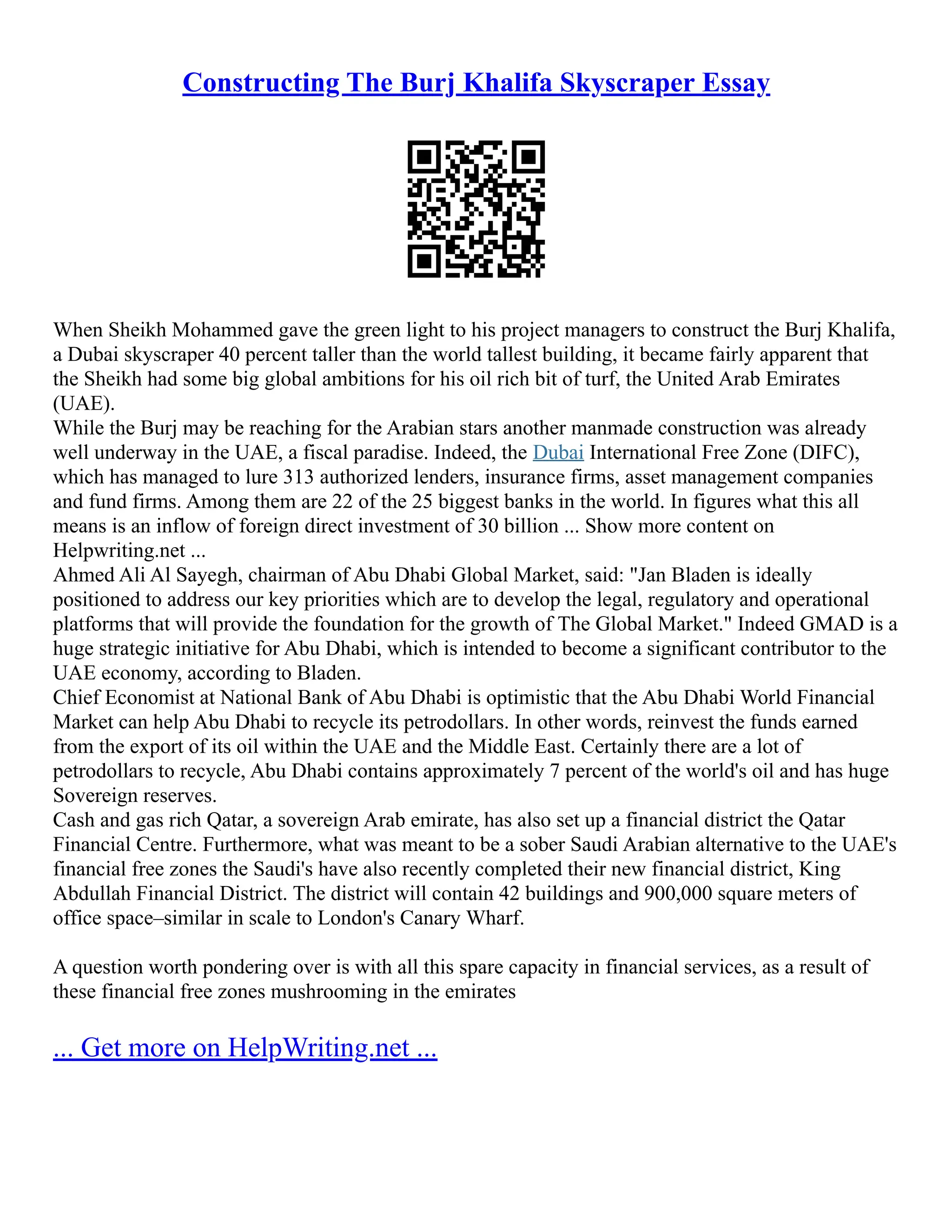 Constructing The Burj Khalifa Skyscraper Essay
When Sheikh Mohammed gave the green light to his project managers to construct the Burj Khalifa,
a Dubai skyscraper 40 percent taller than the world tallest building, it became fairly apparent that
the Sheikh had some big global ambitions for his oil rich bit of turf, the United Arab Emirates
(UAE).
While the Burj may be reaching for the Arabian stars another manmade construction was already
well underway in the UAE, a fiscal paradise. Indeed, the Dubai International Free Zone (DIFC),
which has managed to lure 313 authorized lenders, insurance firms, asset management companies
and fund firms. Among them are 22 of the 25 biggest banks in the world. In figures what this all
means is an inflow of foreign direct investment of 30 billion ... Show more content on
Helpwriting.net ...
Ahmed Ali Al Sayegh, chairman of Abu Dhabi Global Market, said: "Jan Bladen is ideally
positioned to address our key priorities which are to develop the legal, regulatory and operational
platforms that will provide the foundation for the growth of The Global Market." Indeed GMAD is a
huge strategic initiative for Abu Dhabi, which is intended to become a significant contributor to the
UAE economy, according to Bladen.
Chief Economist at National Bank of Abu Dhabi is optimistic that the Abu Dhabi World Financial
Market can help Abu Dhabi to recycle its petrodollars. In other words, reinvest the funds earned
from the export of its oil within the UAE and the Middle East. Certainly there are a lot of
petrodollars to recycle, Abu Dhabi contains approximately 7 percent of the world's oil and has huge
Sovereign reserves.
Cash and gas rich Qatar, a sovereign Arab emirate, has also set up a financial district the Qatar
Financial Centre. Furthermore, what was meant to be a sober Saudi Arabian alternative to the UAE's
financial free zones the Saudi's have also recently completed their new financial district, King
Abdullah Financial District. The district will contain 42 buildings and 900,000 square meters of
office space–similar in scale to London's Canary Wharf.
A question worth pondering over is with all this spare capacity in financial services, as a result of
these financial free zones mushrooming in the emirates
... Get more on HelpWriting.net ...
 