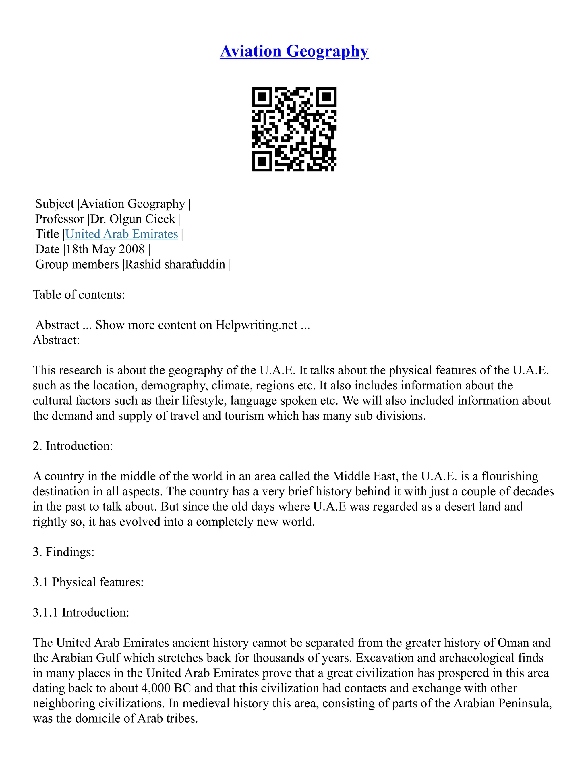 Aviation Geography
|Subject |Aviation Geography |
|Professor |Dr. Olgun Cicek |
|Title |United Arab Emirates |
|Date |18th May 2008 |
|Group members |Rashid sharafuddin |
Table of contents:
|Abstract ... Show more content on Helpwriting.net ...
Abstract:
This research is about the geography of the U.A.E. It talks about the physical features of the U.A.E.
such as the location, demography, climate, regions etc. It also includes information about the
cultural factors such as their lifestyle, language spoken etc. We will also included information about
the demand and supply of travel and tourism which has many sub divisions.
2. Introduction:
A country in the middle of the world in an area called the Middle East, the U.A.E. is a flourishing
destination in all aspects. The country has a very brief history behind it with just a couple of decades
in the past to talk about. But since the old days where U.A.E was regarded as a desert land and
rightly so, it has evolved into a completely new world.
3. Findings:
3.1 Physical features:
3.1.1 Introduction:
The United Arab Emirates ancient history cannot be separated from the greater history of Oman and
the Arabian Gulf which stretches back for thousands of years. Excavation and archaeological finds
in many places in the United Arab Emirates prove that a great civilization has prospered in this area
dating back to about 4,000 BC and that this civilization had contacts and exchange with other
neighboring civilizations. In medieval history this area, consisting of parts of the Arabian Peninsula,
was the domicile of Arab tribes.
 