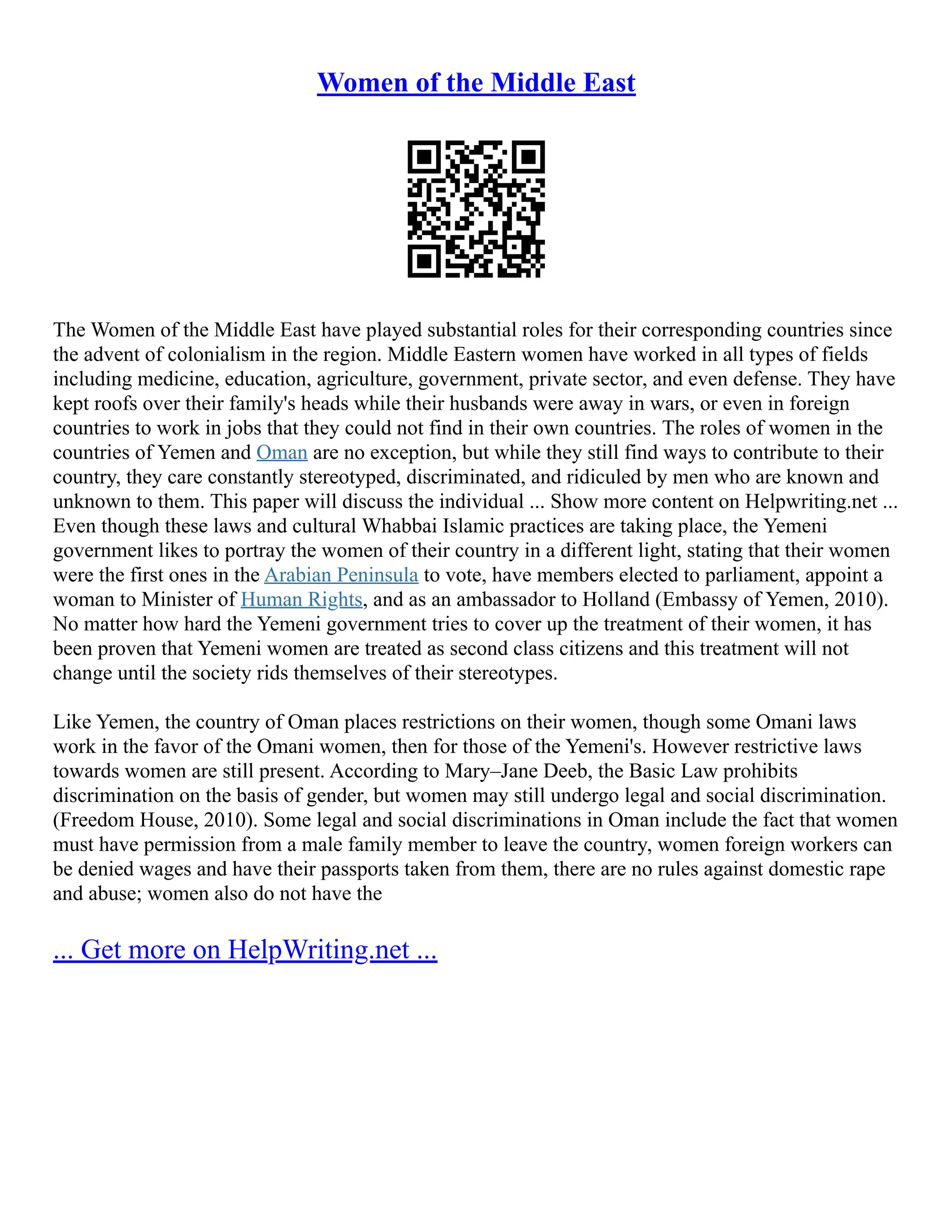 Women of the Middle East
The Women of the Middle East have played substantial roles for their corresponding countries since
the advent of colonialism in the region. Middle Eastern women have worked in all types of fields
including medicine, education, agriculture, government, private sector, and even defense. They have
kept roofs over their family's heads while their husbands were away in wars, or even in foreign
countries to work in jobs that they could not find in their own countries. The roles of women in the
countries of Yemen and Oman are no exception, but while they still find ways to contribute to their
country, they care constantly stereotyped, discriminated, and ridiculed by men who are known and
unknown to them. This paper will discuss the individual ... Show more content on Helpwriting.net ...
Even though these laws and cultural Whabbai Islamic practices are taking place, the Yemeni
government likes to portray the women of their country in a different light, stating that their women
were the first ones in the Arabian Peninsula to vote, have members elected to parliament, appoint a
woman to Minister of Human Rights, and as an ambassador to Holland (Embassy of Yemen, 2010).
No matter how hard the Yemeni government tries to cover up the treatment of their women, it has
been proven that Yemeni women are treated as second class citizens and this treatment will not
change until the society rids themselves of their stereotypes.
Like Yemen, the country of Oman places restrictions on their women, though some Omani laws
work in the favor of the Omani women, then for those of the Yemeni's. However restrictive laws
towards women are still present. According to Mary–Jane Deeb, the Basic Law prohibits
discrimination on the basis of gender, but women may still undergo legal and social discrimination.
(Freedom House, 2010). Some legal and social discriminations in Oman include the fact that women
must have permission from a male family member to leave the country, women foreign workers can
be denied wages and have their passports taken from them, there are no rules against domestic rape
and abuse; women also do not have the
... Get more on HelpWriting.net ...
 