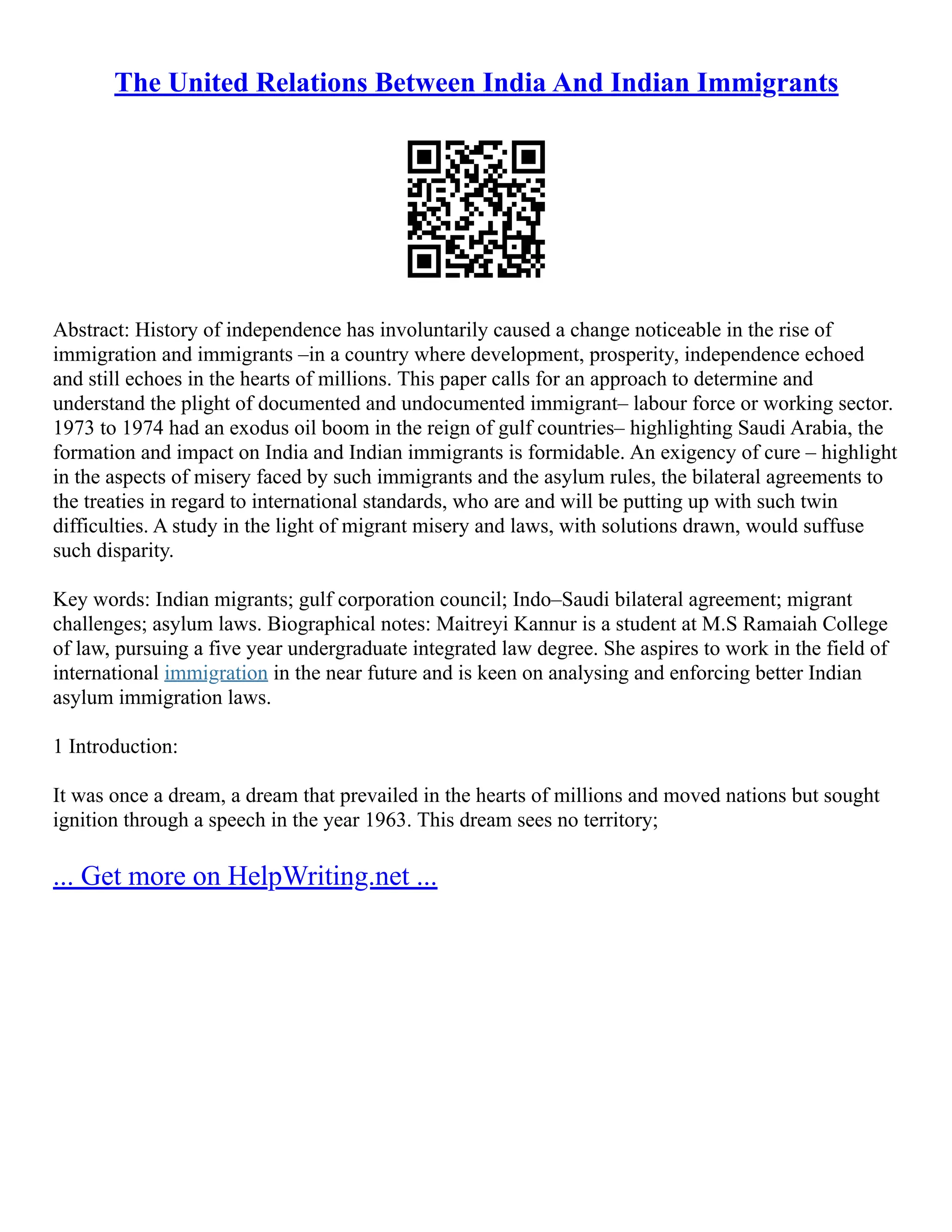 The United Relations Between India And Indian Immigrants
Abstract: History of independence has involuntarily caused a change noticeable in the rise of
immigration and immigrants –in a country where development, prosperity, independence echoed
and still echoes in the hearts of millions. This paper calls for an approach to determine and
understand the plight of documented and undocumented immigrant– labour force or working sector.
1973 to 1974 had an exodus oil boom in the reign of gulf countries– highlighting Saudi Arabia, the
formation and impact on India and Indian immigrants is formidable. An exigency of cure – highlight
in the aspects of misery faced by such immigrants and the asylum rules, the bilateral agreements to
the treaties in regard to international standards, who are and will be putting up with such twin
difficulties. A study in the light of migrant misery and laws, with solutions drawn, would suffuse
such disparity.
Key words: Indian migrants; gulf corporation council; Indo–Saudi bilateral agreement; migrant
challenges; asylum laws. Biographical notes: Maitreyi Kannur is a student at M.S Ramaiah College
of law, pursuing a five year undergraduate integrated law degree. She aspires to work in the field of
international immigration in the near future and is keen on analysing and enforcing better Indian
asylum immigration laws.
1 Introduction:
It was once a dream, a dream that prevailed in the hearts of millions and moved nations but sought
ignition through a speech in the year 1963. This dream sees no territory;
... Get more on HelpWriting.net ...
 