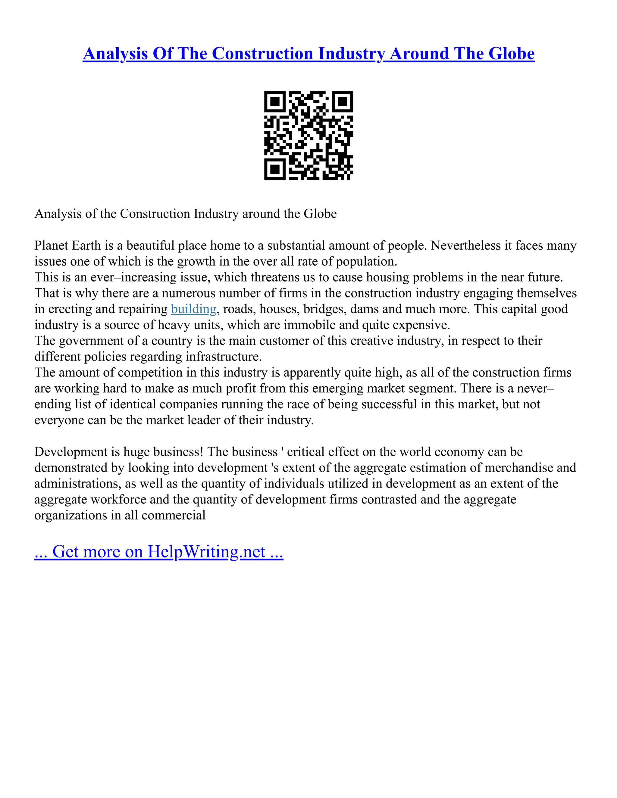 Analysis Of The Construction Industry Around The Globe
Analysis of the Construction Industry around the Globe
Planet Earth is a beautiful place home to a substantial amount of people. Nevertheless it faces many
issues one of which is the growth in the over all rate of population.
This is an ever–increasing issue, which threatens us to cause housing problems in the near future.
That is why there are a numerous number of firms in the construction industry engaging themselves
in erecting and repairing building, roads, houses, bridges, dams and much more. This capital good
industry is a source of heavy units, which are immobile and quite expensive.
The government of a country is the main customer of this creative industry, in respect to their
different policies regarding infrastructure.
The amount of competition in this industry is apparently quite high, as all of the construction firms
are working hard to make as much profit from this emerging market segment. There is a never–
ending list of identical companies running the race of being successful in this market, but not
everyone can be the market leader of their industry.
Development is huge business! The business ' critical effect on the world economy can be
demonstrated by looking into development 's extent of the aggregate estimation of merchandise and
administrations, as well as the quantity of individuals utilized in development as an extent of the
aggregate workforce and the quantity of development firms contrasted and the aggregate
organizations in all commercial
... Get more on HelpWriting.net ...
 