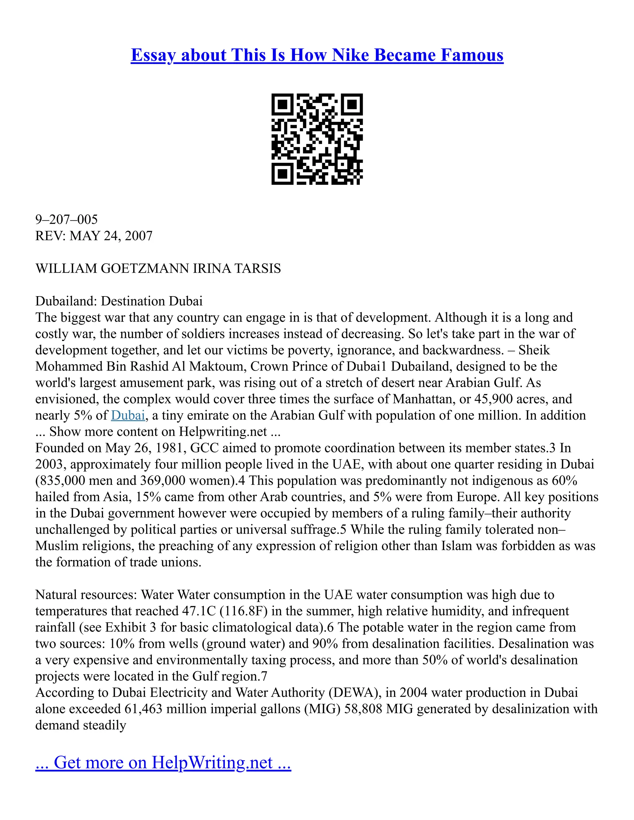 Essay about This Is How Nike Became Famous
9–207–005
REV: MAY 24, 2007
WILLIAM GOETZMANN IRINA TARSIS
Dubailand: Destination Dubai
The biggest war that any country can engage in is that of development. Although it is a long and
costly war, the number of soldiers increases instead of decreasing. So let's take part in the war of
development together, and let our victims be poverty, ignorance, and backwardness. – Sheik
Mohammed Bin Rashid Al Maktoum, Crown Prince of Dubai1 Dubailand, designed to be the
world's largest amusement park, was rising out of a stretch of desert near Arabian Gulf. As
envisioned, the complex would cover three times the surface of Manhattan, or 45,900 acres, and
nearly 5% of Dubai, a tiny emirate on the Arabian Gulf with population of one million. In addition
... Show more content on Helpwriting.net ...
Founded on May 26, 1981, GCC aimed to promote coordination between its member states.3 In
2003, approximately four million people lived in the UAE, with about one quarter residing in Dubai
(835,000 men and 369,000 women).4 This population was predominantly not indigenous as 60%
hailed from Asia, 15% came from other Arab countries, and 5% were from Europe. All key positions
in the Dubai government however were occupied by members of a ruling family–their authority
unchallenged by political parties or universal suffrage.5 While the ruling family tolerated non–
Muslim religions, the preaching of any expression of religion other than Islam was forbidden as was
the formation of trade unions.
Natural resources: Water Water consumption in the UAE water consumption was high due to
temperatures that reached 47.1C (116.8F) in the summer, high relative humidity, and infrequent
rainfall (see Exhibit 3 for basic climatological data).6 The potable water in the region came from
two sources: 10% from wells (ground water) and 90% from desalination facilities. Desalination was
a very expensive and environmentally taxing process, and more than 50% of world's desalination
projects were located in the Gulf region.7
According to Dubai Electricity and Water Authority (DEWA), in 2004 water production in Dubai
alone exceeded 61,463 million imperial gallons (MIG) 58,808 MIG generated by desalinization with
demand steadily
... Get more on HelpWriting.net ...
 