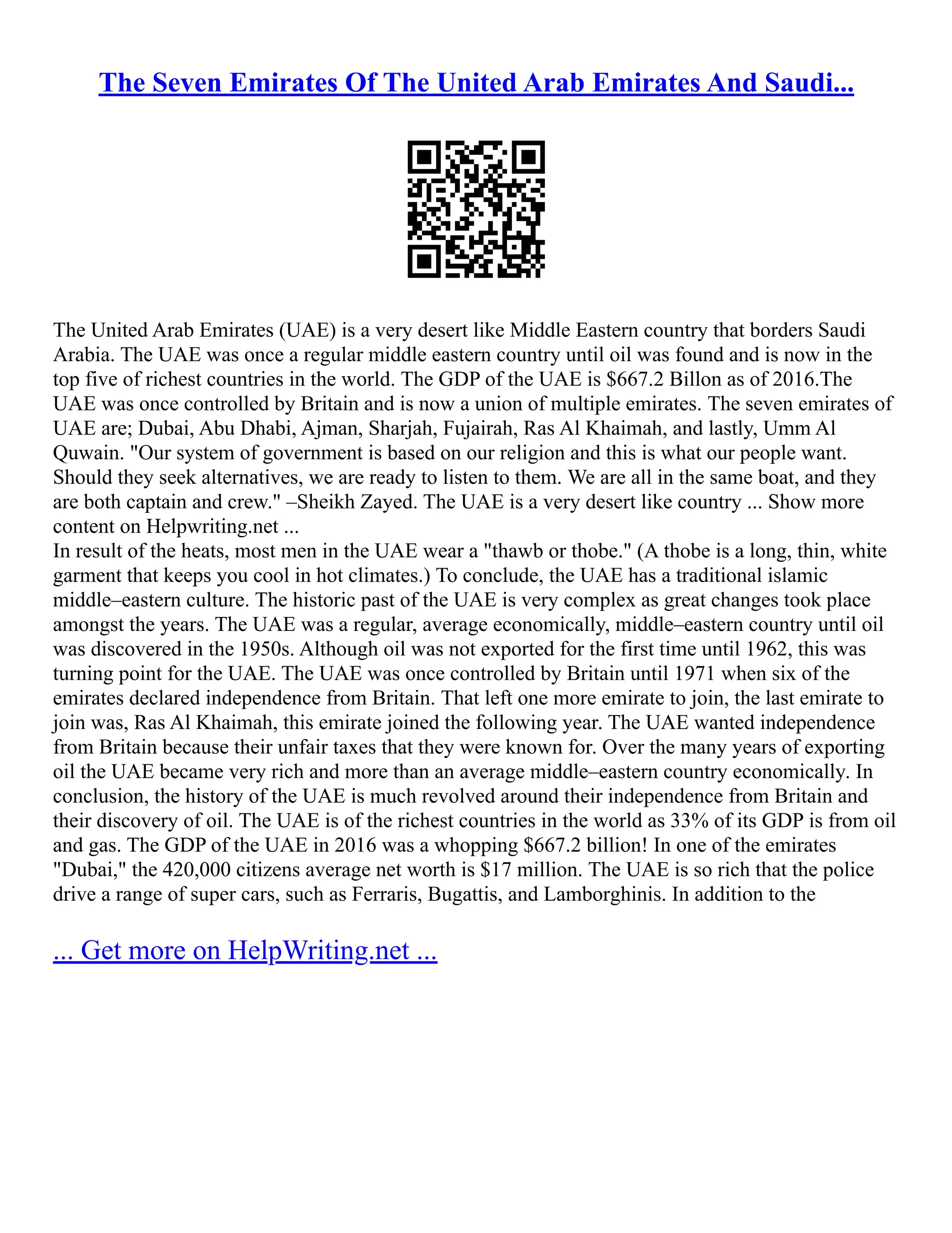The Seven Emirates Of The United Arab Emirates And Saudi...
The United Arab Emirates (UAE) is a very desert like Middle Eastern country that borders Saudi
Arabia. The UAE was once a regular middle eastern country until oil was found and is now in the
top five of richest countries in the world. The GDP of the UAE is $667.2 Billon as of 2016.The
UAE was once controlled by Britain and is now a union of multiple emirates. The seven emirates of
UAE are; Dubai, Abu Dhabi, Ajman, Sharjah, Fujairah, Ras Al Khaimah, and lastly, Umm Al
Quwain. "Our system of government is based on our religion and this is what our people want.
Should they seek alternatives, we are ready to listen to them. We are all in the same boat, and they
are both captain and crew." –Sheikh Zayed. The UAE is a very desert like country ... Show more
content on Helpwriting.net ...
In result of the heats, most men in the UAE wear a "thawb or thobe." (A thobe is a long, thin, white
garment that keeps you cool in hot climates.) To conclude, the UAE has a traditional islamic
middle–eastern culture. The historic past of the UAE is very complex as great changes took place
amongst the years. The UAE was a regular, average economically, middle–eastern country until oil
was discovered in the 1950s. Although oil was not exported for the first time until 1962, this was
turning point for the UAE. The UAE was once controlled by Britain until 1971 when six of the
emirates declared independence from Britain. That left one more emirate to join, the last emirate to
join was, Ras Al Khaimah, this emirate joined the following year. The UAE wanted independence
from Britain because their unfair taxes that they were known for. Over the many years of exporting
oil the UAE became very rich and more than an average middle–eastern country economically. In
conclusion, the history of the UAE is much revolved around their independence from Britain and
their discovery of oil. The UAE is of the richest countries in the world as 33% of its GDP is from oil
and gas. The GDP of the UAE in 2016 was a whopping $667.2 billion! In one of the emirates
"Dubai," the 420,000 citizens average net worth is $17 million. The UAE is so rich that the police
drive a range of super cars, such as Ferraris, Bugattis, and Lamborghinis. In addition to the
... Get more on HelpWriting.net ...
 
