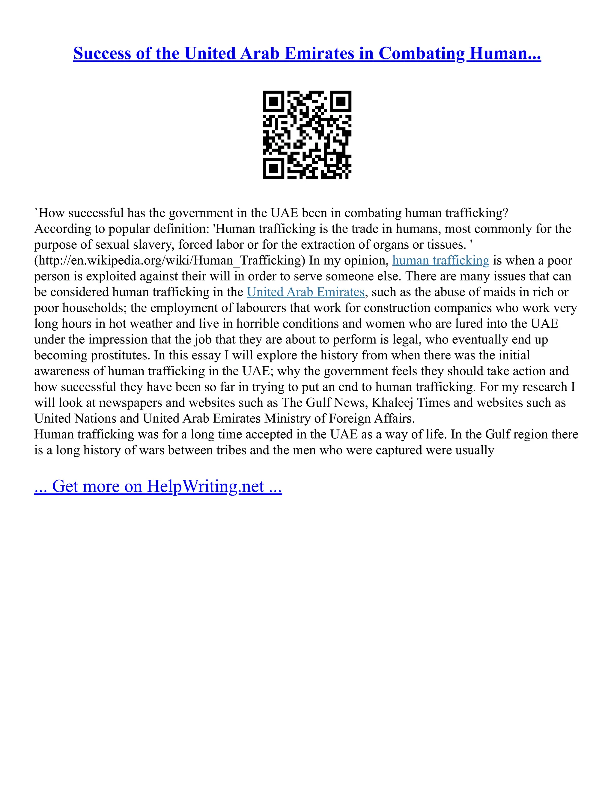 Success of the United Arab Emirates in Combating Human...
`How successful has the government in the UAE been in combating human trafficking?
According to popular definition: 'Human trafficking is the trade in humans, most commonly for the
purpose of sexual slavery, forced labor or for the extraction of organs or tissues. '
(http://en.wikipedia.org/wiki/Human_Trafficking) In my opinion, human trafficking is when a poor
person is exploited against their will in order to serve someone else. There are many issues that can
be considered human trafficking in the United Arab Emirates, such as the abuse of maids in rich or
poor households; the employment of labourers that work for construction companies who work very
long hours in hot weather and live in horrible conditions and women who are lured into the UAE
under the impression that the job that they are about to perform is legal, who eventually end up
becoming prostitutes. In this essay I will explore the history from when there was the initial
awareness of human trafficking in the UAE; why the government feels they should take action and
how successful they have been so far in trying to put an end to human trafficking. For my research I
will look at newspapers and websites such as The Gulf News, Khaleej Times and websites such as
United Nations and United Arab Emirates Ministry of Foreign Affairs.
Human trafficking was for a long time accepted in the UAE as a way of life. In the Gulf region there
is a long history of wars between tribes and the men who were captured were usually
... Get more on HelpWriting.net ...
 