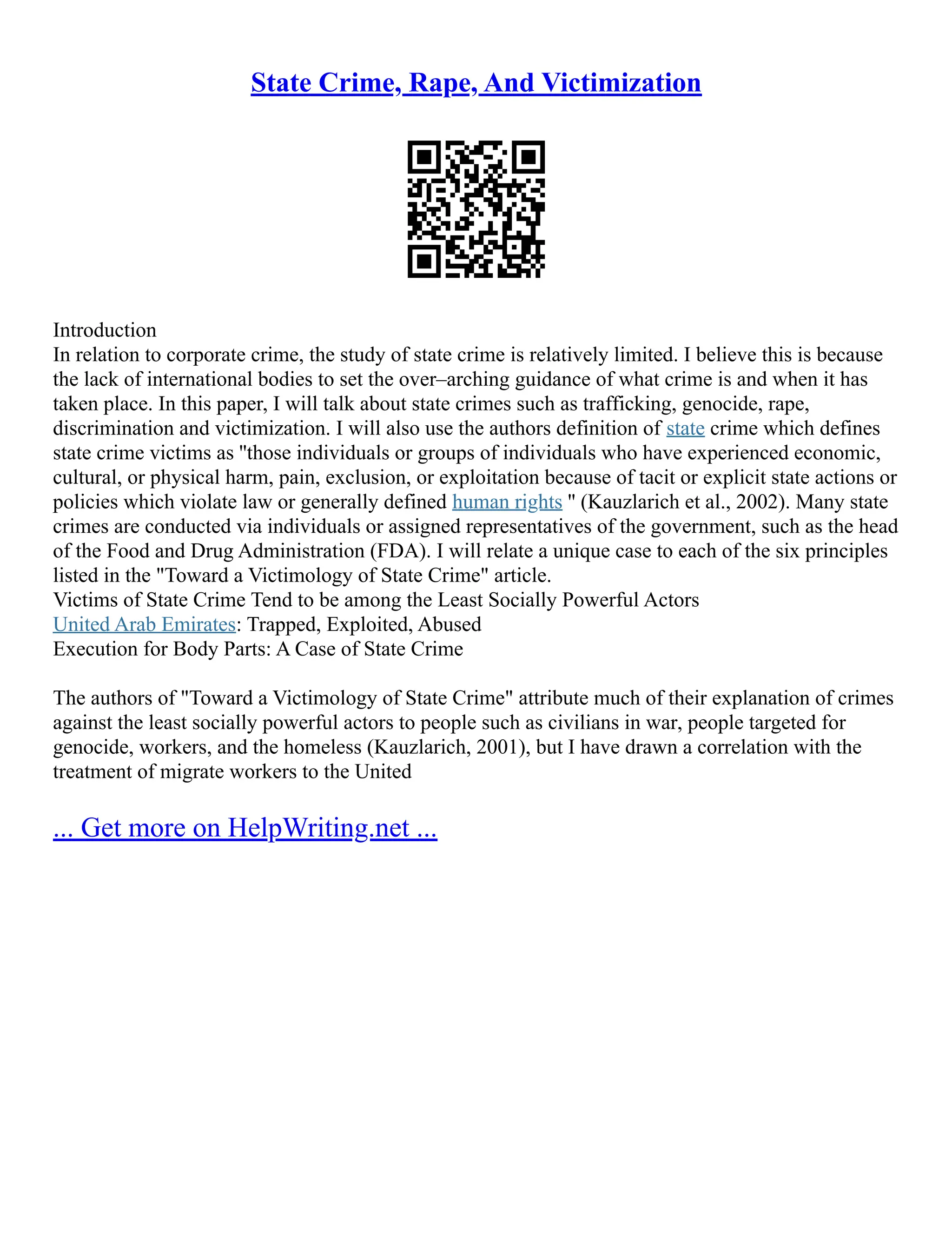 State Crime, Rape, And Victimization
Introduction
In relation to corporate crime, the study of state crime is relatively limited. I believe this is because
the lack of international bodies to set the over–arching guidance of what crime is and when it has
taken place. In this paper, I will talk about state crimes such as trafficking, genocide, rape,
discrimination and victimization. I will also use the authors definition of state crime which defines
state crime victims as ''those individuals or groups of individuals who have experienced economic,
cultural, or physical harm, pain, exclusion, or exploitation because of tacit or explicit state actions or
policies which violate law or generally defined human rights '' (Kauzlarich et al., 2002). Many state
crimes are conducted via individuals or assigned representatives of the government, such as the head
of the Food and Drug Administration (FDA). I will relate a unique case to each of the six principles
listed in the "Toward a Victimology of State Crime" article.
Victims of State Crime Tend to be among the Least Socially Powerful Actors
United Arab Emirates: Trapped, Exploited, Abused
Execution for Body Parts: A Case of State Crime
The authors of "Toward a Victimology of State Crime" attribute much of their explanation of crimes
against the least socially powerful actors to people such as civilians in war, people targeted for
genocide, workers, and the homeless (Kauzlarich, 2001), but I have drawn a correlation with the
treatment of migrate workers to the United
... Get more on HelpWriting.net ...
 