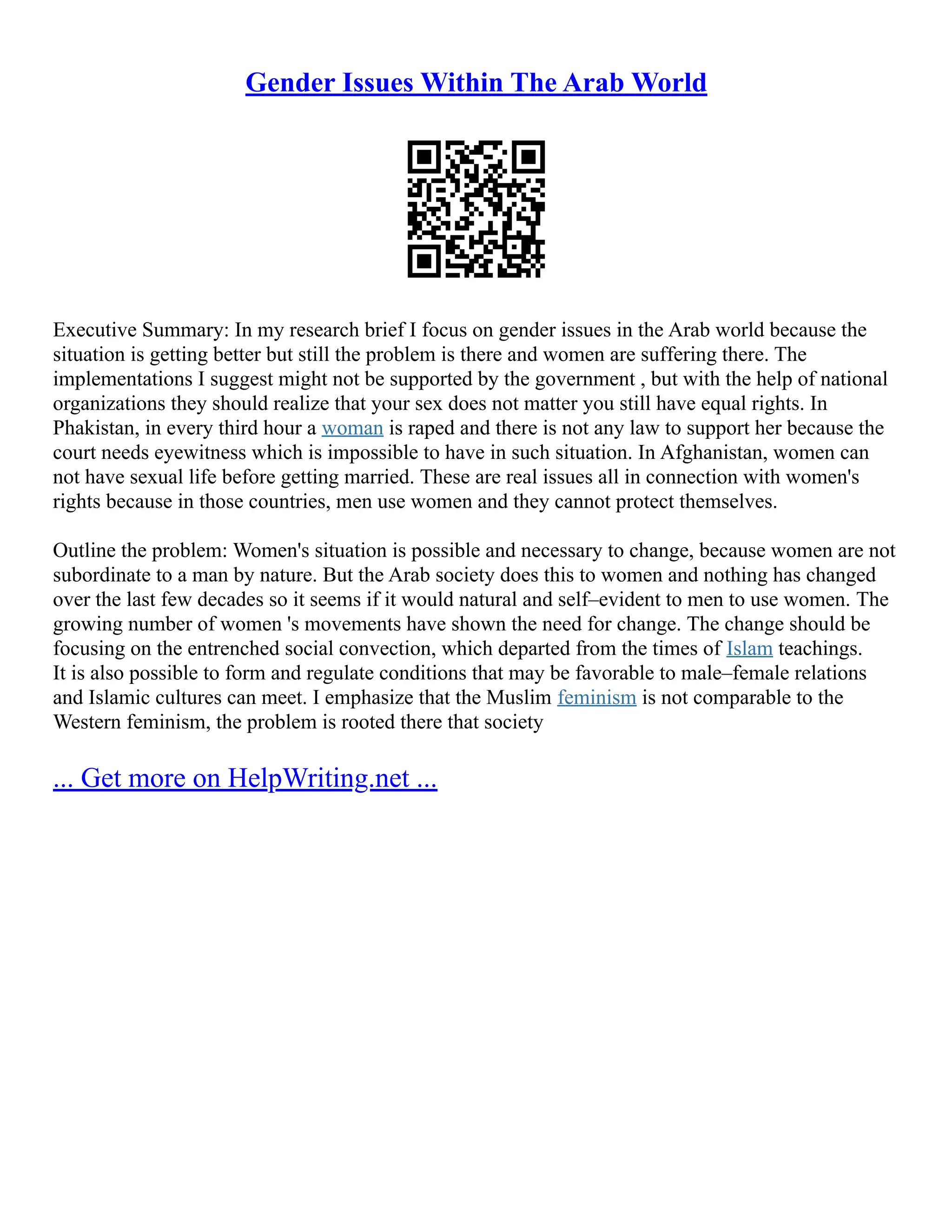 Gender Issues Within The Arab World
Executive Summary: In my research brief I focus on gender issues in the Arab world because the
situation is getting better but still the problem is there and women are suffering there. The
implementations I suggest might not be supported by the government , but with the help of national
organizations they should realize that your sex does not matter you still have equal rights. In
Phakistan, in every third hour a woman is raped and there is not any law to support her because the
court needs eyewitness which is impossible to have in such situation. In Afghanistan, women can
not have sexual life before getting married. These are real issues all in connection with women's
rights because in those countries, men use women and they cannot protect themselves.
Outline the problem: Women's situation is possible and necessary to change, because women are not
subordinate to a man by nature. But the Arab society does this to women and nothing has changed
over the last few decades so it seems if it would natural and self–evident to men to use women. The
growing number of women 's movements have shown the need for change. The change should be
focusing on the entrenched social convection, which departed from the times of Islam teachings.
It is also possible to form and regulate conditions that may be favorable to male–female relations
and Islamic cultures can meet. I emphasize that the Muslim feminism is not comparable to the
Western feminism, the problem is rooted there that society
... Get more on HelpWriting.net ...
 