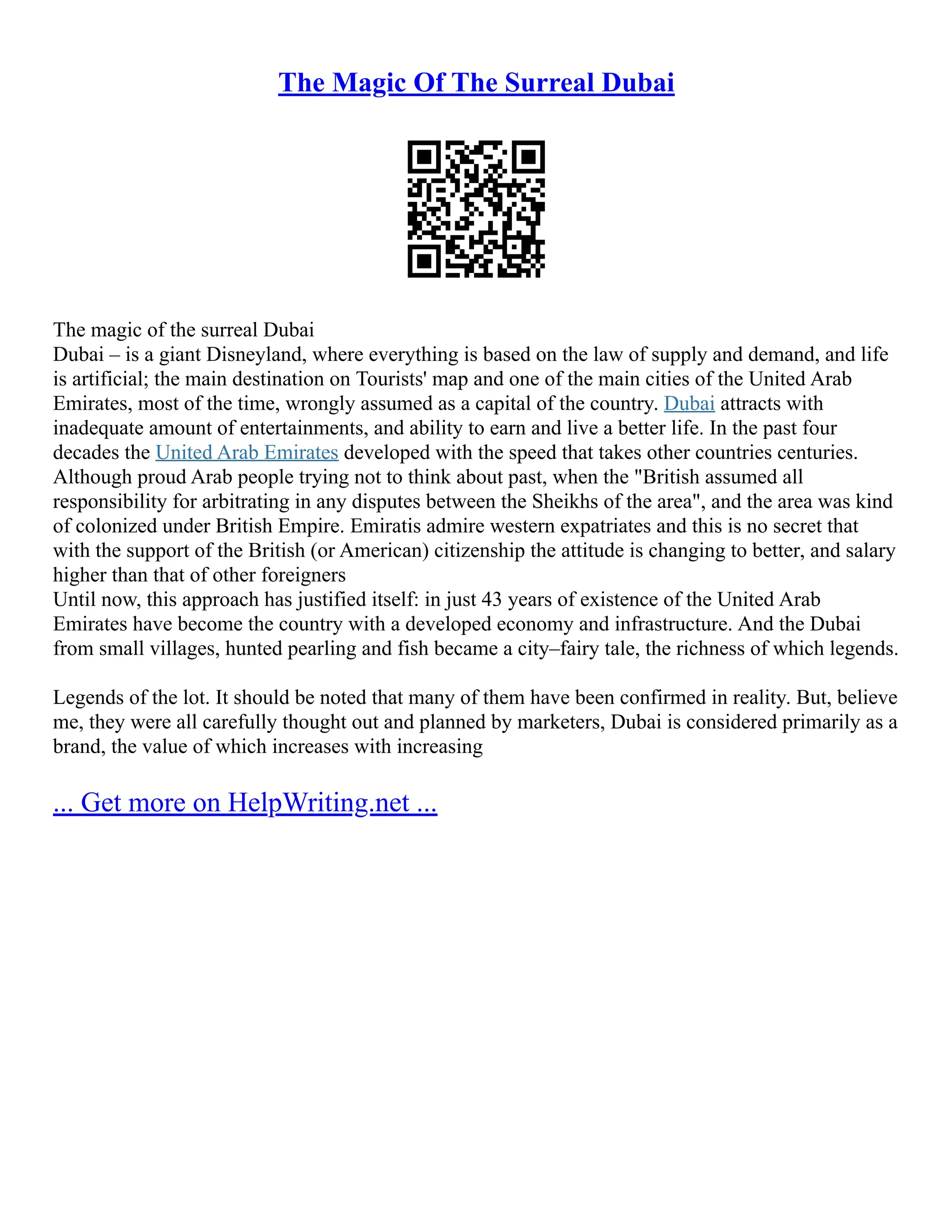 The Magic Of The Surreal Dubai
The magic of the surreal Dubai
Dubai – is a giant Disneyland, where everything is based on the law of supply and demand, and life
is artificial; the main destination on Tourists' map and one of the main cities of the United Arab
Emirates, most of the time, wrongly assumed as a capital of the country. Dubai attracts with
inadequate amount of entertainments, and ability to earn and live a better life. In the past four
decades the United Arab Emirates developed with the speed that takes other countries centuries.
Although proud Arab people trying not to think about past, when the "British assumed all
responsibility for arbitrating in any disputes between the Sheikhs of the area", and the area was kind
of colonized under British Empire. Emiratis admire western expatriates and this is no secret that
with the support of the British (or American) citizenship the attitude is changing to better, and salary
higher than that of other foreigners
Until now, this approach has justified itself: in just 43 years of existence of the United Arab
Emirates have become the country with a developed economy and infrastructure. And the Dubai
from small villages, hunted pearling and fish became a city–fairy tale, the richness of which legends.
Legends of the lot. It should be noted that many of them have been confirmed in reality. But, believe
me, they were all carefully thought out and planned by marketers, Dubai is considered primarily as a
brand, the value of which increases with increasing
... Get more on HelpWriting.net ...
 