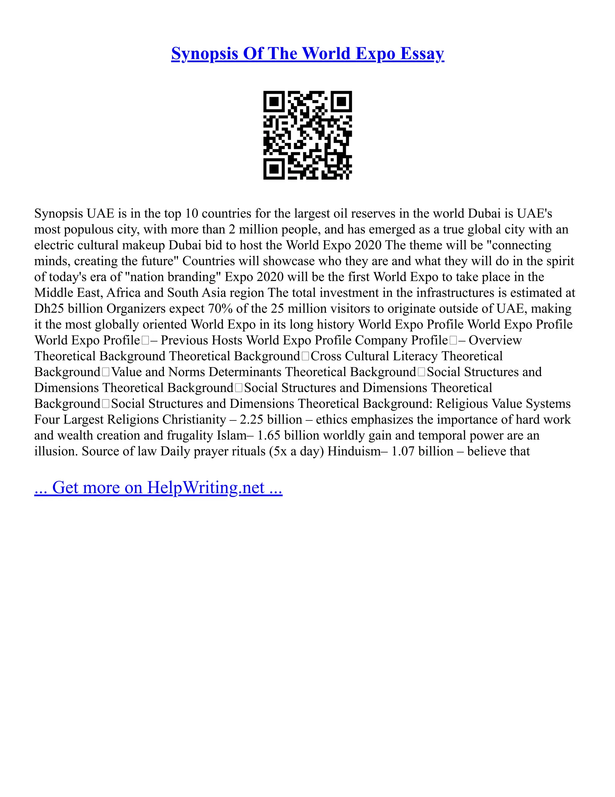 Synopsis Of The World Expo Essay
Synopsis UAE is in the top 10 countries for the largest oil reserves in the world Dubai is UAE's
most populous city, with more than 2 million people, and has emerged as a true global city with an
electric cultural makeup Dubai bid to host the World Expo 2020 The theme will be "connecting
minds, creating the future" Countries will showcase who they are and what they will do in the spirit
of today's era of "nation branding" Expo 2020 will be the first World Expo to take place in the
Middle East, Africa and South Asia region The total investment in the infrastructures is estimated at
Dh25 billion Organizers expect 70% of the 25 million visitors to originate outside of UAE, making
it the most globally oriented World Expo in its long history World Expo Profile World Expo Profile
World Expo Profile – Previous Hosts World Expo Profile Company Profile – Overview
Theoretical Background Theoretical Background Cross Cultural Literacy Theoretical
Background Value and Norms Determinants Theoretical Background Social Structures and
Dimensions Theoretical Background Social Structures and Dimensions Theoretical
Background Social Structures and Dimensions Theoretical Background: Religious Value Systems
Four Largest Religions Christianity – 2.25 billion – ethics emphasizes the importance of hard work
and wealth creation and frugality Islam– 1.65 billion worldly gain and temporal power are an
illusion. Source of law Daily prayer rituals (5x a day) Hinduism– 1.07 billion – believe that
... Get more on HelpWriting.net ...
 
