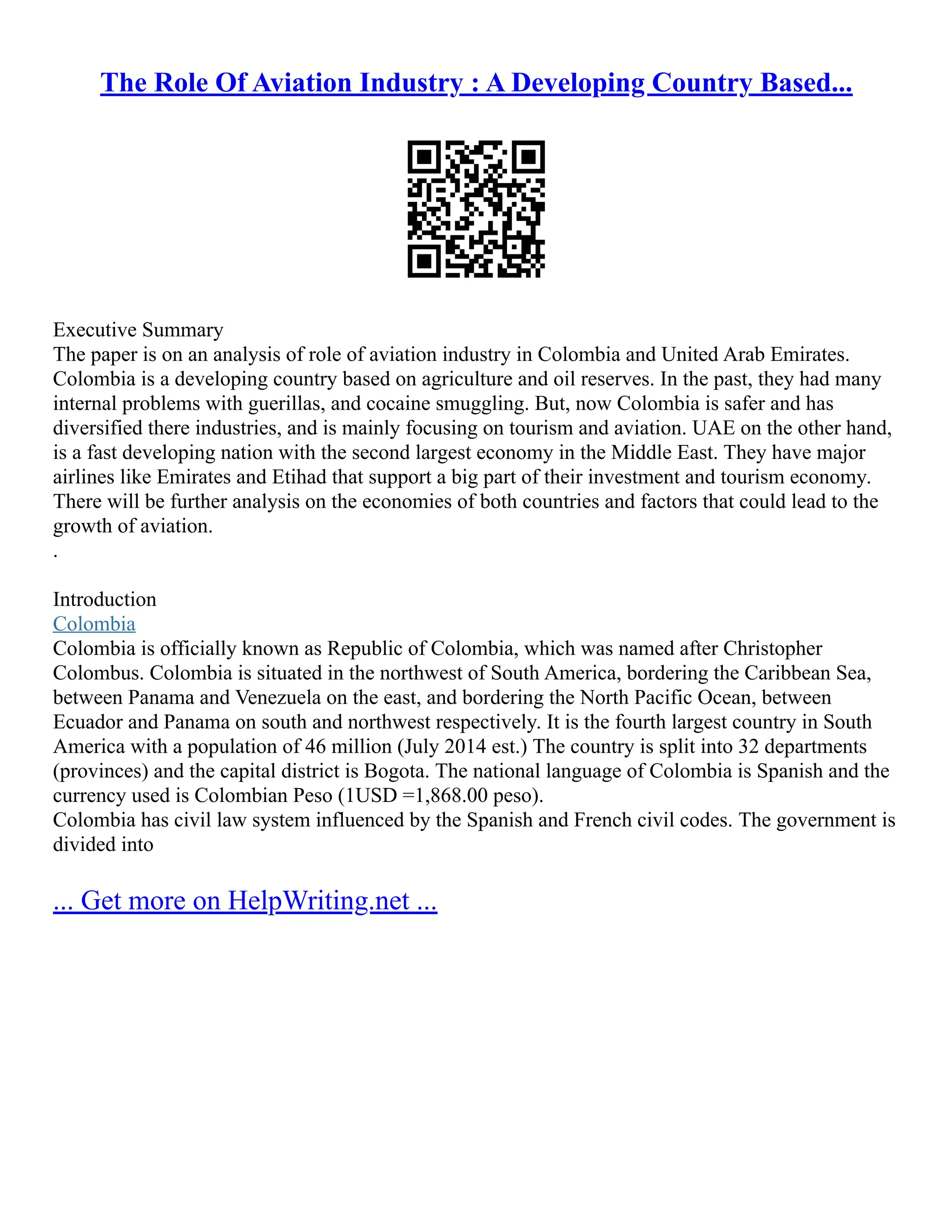 The Role Of Aviation Industry : A Developing Country Based...
Executive Summary
The paper is on an analysis of role of aviation industry in Colombia and United Arab Emirates.
Colombia is a developing country based on agriculture and oil reserves. In the past, they had many
internal problems with guerillas, and cocaine smuggling. But, now Colombia is safer and has
diversified there industries, and is mainly focusing on tourism and aviation. UAE on the other hand,
is a fast developing nation with the second largest economy in the Middle East. They have major
airlines like Emirates and Etihad that support a big part of their investment and tourism economy.
There will be further analysis on the economies of both countries and factors that could lead to the
growth of aviation.
.
Introduction
Colombia
Colombia is officially known as Republic of Colombia, which was named after Christopher
Colombus. Colombia is situated in the northwest of South America, bordering the Caribbean Sea,
between Panama and Venezuela on the east, and bordering the North Pacific Ocean, between
Ecuador and Panama on south and northwest respectively. It is the fourth largest country in South
America with a population of 46 million (July 2014 est.) The country is split into 32 departments
(provinces) and the capital district is Bogota. The national language of Colombia is Spanish and the
currency used is Colombian Peso (1USD =1,868.00 peso).
Colombia has civil law system influenced by the Spanish and French civil codes. The government is
divided into
... Get more on HelpWriting.net ...
 