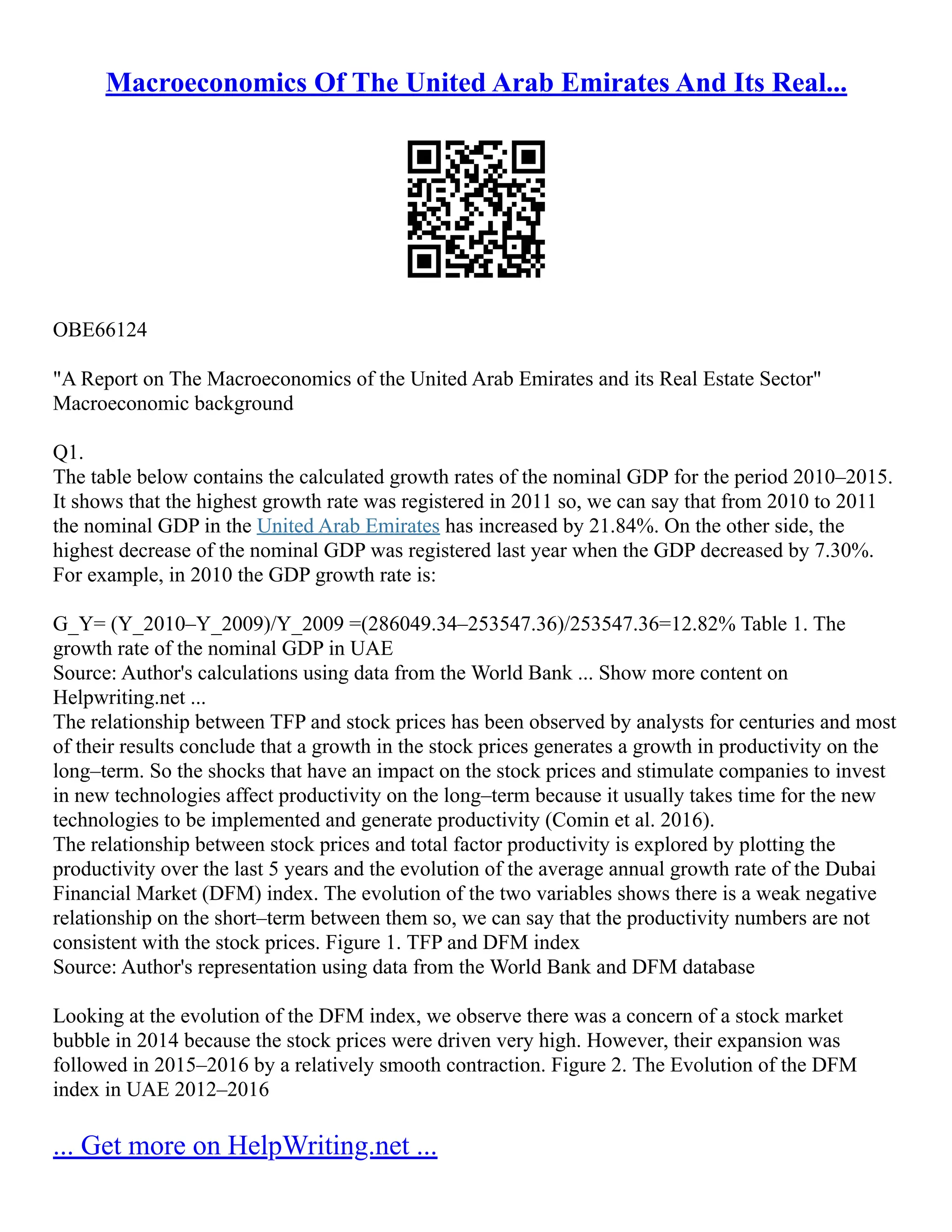 Macroeconomics Of The United Arab Emirates And Its Real...
OBE66124
"A Report on The Macroeconomics of the United Arab Emirates and its Real Estate Sector"
Macroeconomic background
Q1.
The table below contains the calculated growth rates of the nominal GDP for the period 2010–2015.
It shows that the highest growth rate was registered in 2011 so, we can say that from 2010 to 2011
the nominal GDP in the United Arab Emirates has increased by 21.84%. On the other side, the
highest decrease of the nominal GDP was registered last year when the GDP decreased by 7.30%.
For example, in 2010 the GDP growth rate is:
G_Y= (Y_2010–Y_2009)/Y_2009 =(286049.34–253547.36)/253547.36=12.82% Table 1. The
growth rate of the nominal GDP in UAE
Source: Author's calculations using data from the World Bank ... Show more content on
Helpwriting.net ...
The relationship between TFP and stock prices has been observed by analysts for centuries and most
of their results conclude that a growth in the stock prices generates a growth in productivity on the
long–term. So the shocks that have an impact on the stock prices and stimulate companies to invest
in new technologies affect productivity on the long–term because it usually takes time for the new
technologies to be implemented and generate productivity (Comin et al. 2016).
The relationship between stock prices and total factor productivity is explored by plotting the
productivity over the last 5 years and the evolution of the average annual growth rate of the Dubai
Financial Market (DFM) index. The evolution of the two variables shows there is a weak negative
relationship on the short–term between them so, we can say that the productivity numbers are not
consistent with the stock prices. Figure 1. TFP and DFM index
Source: Author's representation using data from the World Bank and DFM database
Looking at the evolution of the DFM index, we observe there was a concern of a stock market
bubble in 2014 because the stock prices were driven very high. However, their expansion was
followed in 2015–2016 by a relatively smooth contraction. Figure 2. The Evolution of the DFM
index in UAE 2012–2016
... Get more on HelpWriting.net ...
 