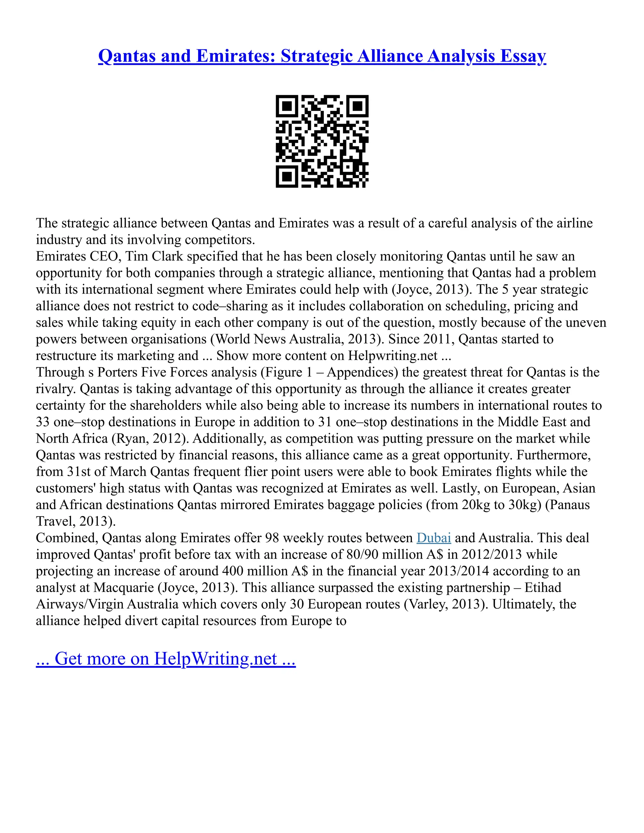 Qantas and Emirates: Strategic Alliance Analysis Essay
The strategic alliance between Qantas and Emirates was a result of a careful analysis of the airline
industry and its involving competitors.
Emirates CEO, Tim Clark specified that he has been closely monitoring Qantas until he saw an
opportunity for both companies through a strategic alliance, mentioning that Qantas had a problem
with its international segment where Emirates could help with (Joyce, 2013). The 5 year strategic
alliance does not restrict to code–sharing as it includes collaboration on scheduling, pricing and
sales while taking equity in each other company is out of the question, mostly because of the uneven
powers between organisations (World News Australia, 2013). Since 2011, Qantas started to
restructure its marketing and ... Show more content on Helpwriting.net ...
Through s Porters Five Forces analysis (Figure 1 – Appendices) the greatest threat for Qantas is the
rivalry. Qantas is taking advantage of this opportunity as through the alliance it creates greater
certainty for the shareholders while also being able to increase its numbers in international routes to
33 one–stop destinations in Europe in addition to 31 one–stop destinations in the Middle East and
North Africa (Ryan, 2012). Additionally, as competition was putting pressure on the market while
Qantas was restricted by financial reasons, this alliance came as a great opportunity. Furthermore,
from 31st of March Qantas frequent flier point users were able to book Emirates flights while the
customers' high status with Qantas was recognized at Emirates as well. Lastly, on European, Asian
and African destinations Qantas mirrored Emirates baggage policies (from 20kg to 30kg) (Panaus
Travel, 2013).
Combined, Qantas along Emirates offer 98 weekly routes between Dubai and Australia. This deal
improved Qantas' profit before tax with an increase of 80/90 million A$ in 2012/2013 while
projecting an increase of around 400 million A$ in the financial year 2013/2014 according to an
analyst at Macquarie (Joyce, 2013). This alliance surpassed the existing partnership – Etihad
Airways/Virgin Australia which covers only 30 European routes (Varley, 2013). Ultimately, the
alliance helped divert capital resources from Europe to
... Get more on HelpWriting.net ...
 
