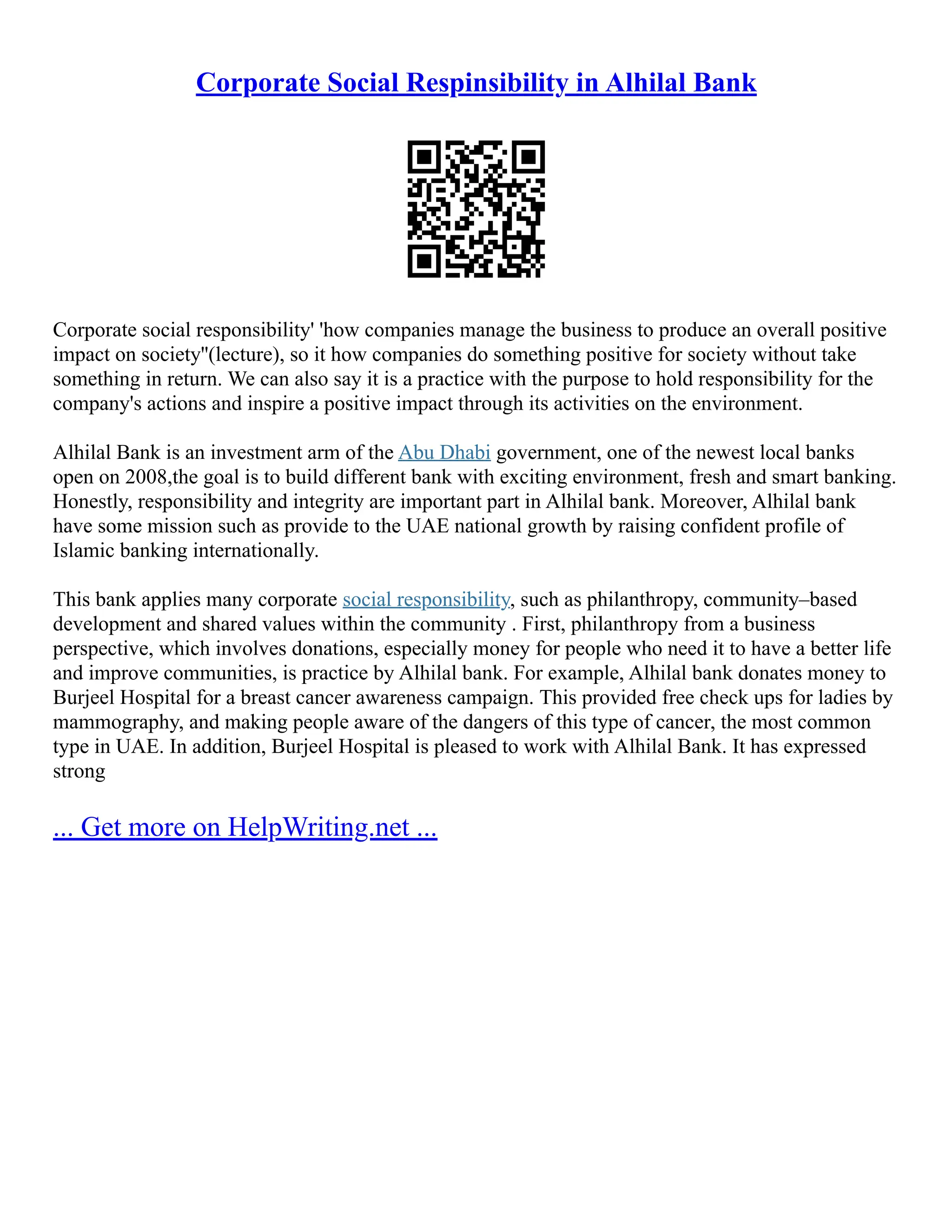 Corporate Social Respinsibility in Alhilal Bank
Corporate social responsibility' 'how companies manage the business to produce an overall positive
impact on society''(lecture), so it how companies do something positive for society without take
something in return. We can also say it is a practice with the purpose to hold responsibility for the
company's actions and inspire a positive impact through its activities on the environment.
Alhilal Bank is an investment arm of the Abu Dhabi government, one of the newest local banks
open on 2008,the goal is to build different bank with exciting environment, fresh and smart banking.
Honestly, responsibility and integrity are important part in Alhilal bank. Moreover, Alhilal bank
have some mission such as provide to the UAE national growth by raising confident profile of
Islamic banking internationally.
This bank applies many corporate social responsibility, such as philanthropy, community–based
development and shared values within the community . First, philanthropy from a business
perspective, which involves donations, especially money for people who need it to have a better life
and improve communities, is practice by Alhilal bank. For example, Alhilal bank donates money to
Burjeel Hospital for a breast cancer awareness campaign. This provided free check ups for ladies by
mammography, and making people aware of the dangers of this type of cancer, the most common
type in UAE. In addition, Burjeel Hospital is pleased to work with Alhilal Bank. It has expressed
strong
... Get more on HelpWriting.net ...
 