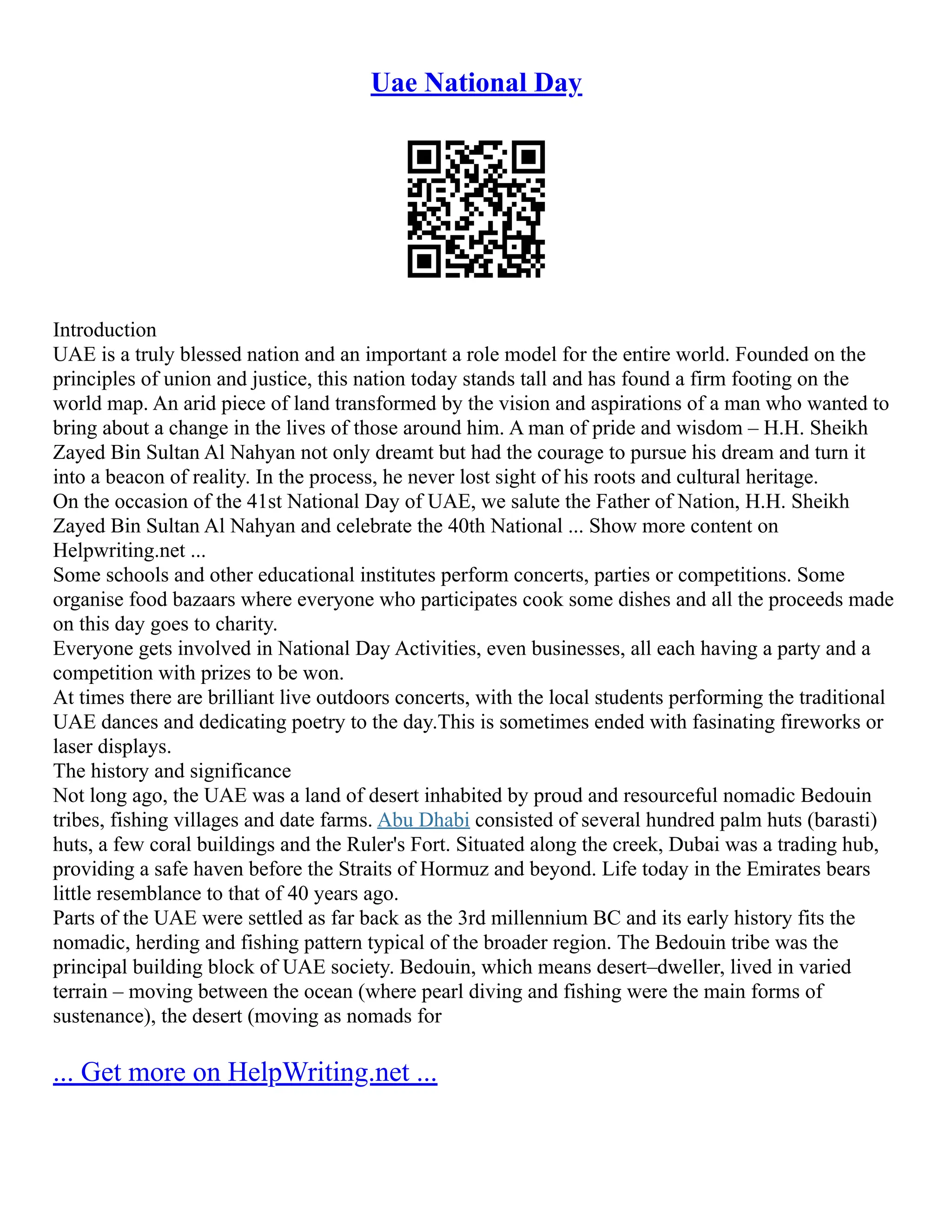 Uae National Day
Introduction
UAE is a truly blessed nation and an important a role model for the entire world. Founded on the
principles of union and justice, this nation today stands tall and has found a firm footing on the
world map. An arid piece of land transformed by the vision and aspirations of a man who wanted to
bring about a change in the lives of those around him. A man of pride and wisdom – H.H. Sheikh
Zayed Bin Sultan Al Nahyan not only dreamt but had the courage to pursue his dream and turn it
into a beacon of reality. In the process, he never lost sight of his roots and cultural heritage.
On the occasion of the 41st National Day of UAE, we salute the Father of Nation, H.H. Sheikh
Zayed Bin Sultan Al Nahyan and celebrate the 40th National ... Show more content on
Helpwriting.net ...
Some schools and other educational institutes perform concerts, parties or competitions. Some
organise food bazaars where everyone who participates cook some dishes and all the proceeds made
on this day goes to charity.
Everyone gets involved in National Day Activities, even businesses, all each having a party and a
competition with prizes to be won.
At times there are brilliant live outdoors concerts, with the local students performing the traditional
UAE dances and dedicating poetry to the day.This is sometimes ended with fasinating fireworks or
laser displays.
The history and significance
Not long ago, the UAE was a land of desert inhabited by proud and resourceful nomadic Bedouin
tribes, fishing villages and date farms. Abu Dhabi consisted of several hundred palm huts (barasti)
huts, a few coral buildings and the Ruler's Fort. Situated along the creek, Dubai was a trading hub,
providing a safe haven before the Straits of Hormuz and beyond. Life today in the Emirates bears
little resemblance to that of 40 years ago.
Parts of the UAE were settled as far back as the 3rd millennium BC and its early history fits the
nomadic, herding and fishing pattern typical of the broader region. The Bedouin tribe was the
principal building block of UAE society. Bedouin, which means desert–dweller, lived in varied
terrain – moving between the ocean (where pearl diving and fishing were the main forms of
sustenance), the desert (moving as nomads for
... Get more on HelpWriting.net ...
 