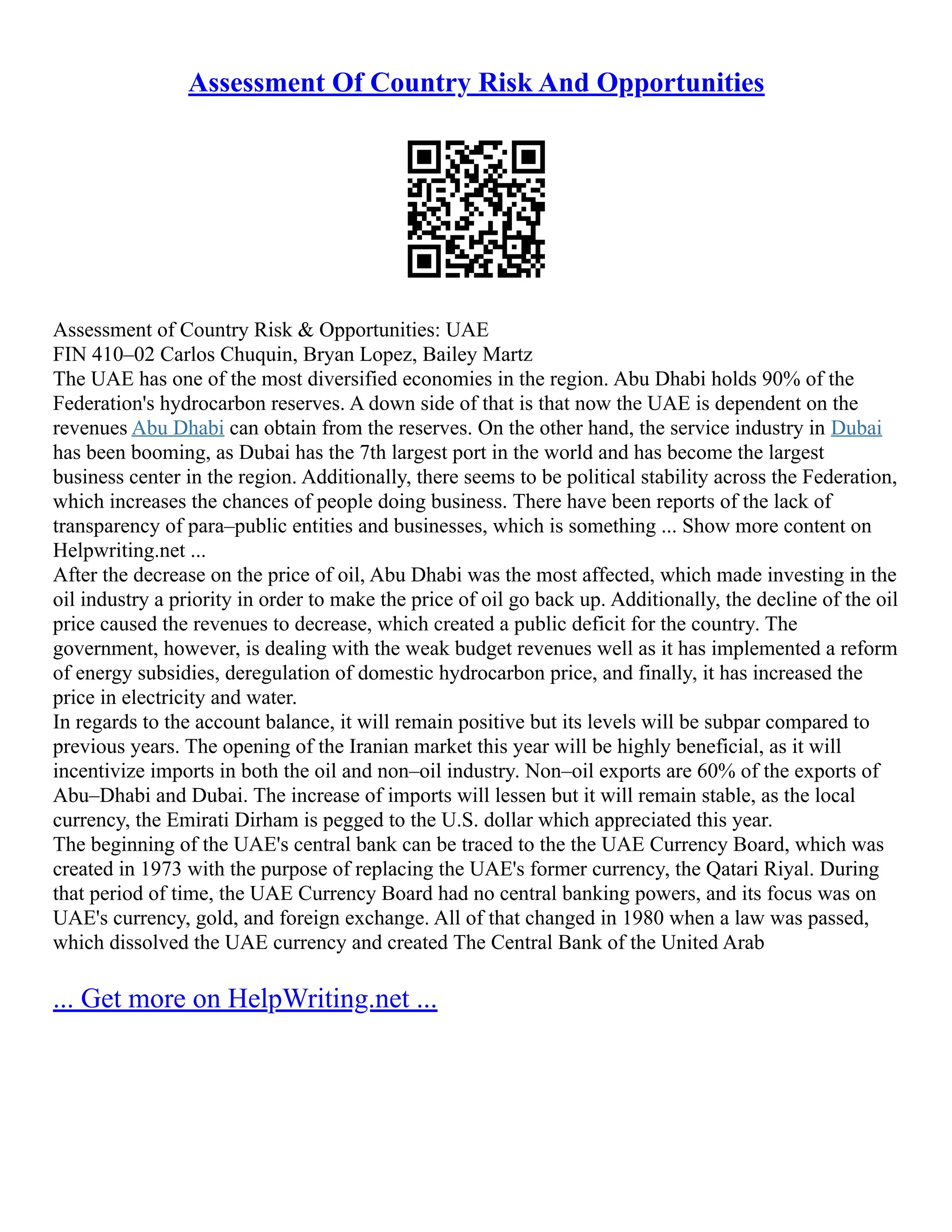Assessment Of Country Risk And Opportunities
Assessment of Country Risk & Opportunities: UAE
FIN 410–02 Carlos Chuquin, Bryan Lopez, Bailey Martz
The UAE has one of the most diversified economies in the region. Abu Dhabi holds 90% of the
Federation's hydrocarbon reserves. A down side of that is that now the UAE is dependent on the
revenues Abu Dhabi can obtain from the reserves. On the other hand, the service industry in Dubai
has been booming, as Dubai has the 7th largest port in the world and has become the largest
business center in the region. Additionally, there seems to be political stability across the Federation,
which increases the chances of people doing business. There have been reports of the lack of
transparency of para–public entities and businesses, which is something ... Show more content on
Helpwriting.net ...
After the decrease on the price of oil, Abu Dhabi was the most affected, which made investing in the
oil industry a priority in order to make the price of oil go back up. Additionally, the decline of the oil
price caused the revenues to decrease, which created a public deficit for the country. The
government, however, is dealing with the weak budget revenues well as it has implemented a reform
of energy subsidies, deregulation of domestic hydrocarbon price, and finally, it has increased the
price in electricity and water.
In regards to the account balance, it will remain positive but its levels will be subpar compared to
previous years. The opening of the Iranian market this year will be highly beneficial, as it will
incentivize imports in both the oil and non–oil industry. Non–oil exports are 60% of the exports of
Abu–Dhabi and Dubai. The increase of imports will lessen but it will remain stable, as the local
currency, the Emirati Dirham is pegged to the U.S. dollar which appreciated this year.
The beginning of the UAE's central bank can be traced to the the UAE Currency Board, which was
created in 1973 with the purpose of replacing the UAE's former currency, the Qatari Riyal. During
that period of time, the UAE Currency Board had no central banking powers, and its focus was on
UAE's currency, gold, and foreign exchange. All of that changed in 1980 when a law was passed,
which dissolved the UAE currency and created The Central Bank of the United Arab
... Get more on HelpWriting.net ...
 
