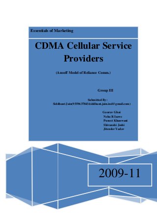 Essentials of Marketing
2009-11
CDMA Cellular Service
Providers
Assignment-II
(Ansoff Model of Reliance Comm.)
Group III
Submitted By:
Siddhant Jain(9559637843/siddhant.jain.ind@gmail.com)
Gaurav Ghai
Neha R Isawe
Puneet Khanwani
Shivanshi Joshi
Jitender Yadav
 