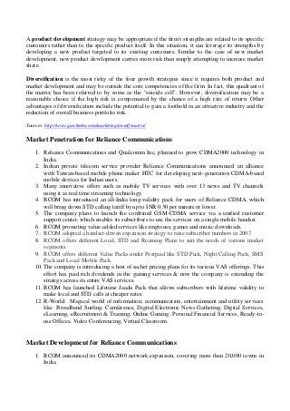 A product development strategy may be appropriate if the firm's strengths are related to its specific
customers rather than to the specific product itself. In this situation, it can leverage its strengths by
developing a new product targeted to its existing customers. Similar to the case of new market
development, new product development carries more risk than simply attempting to increase market
share.
Diversification is the most risky of the four growth strategies since it requires both product and
market development and may be outside the core competencies of the firm. In fact, this quadrant of
the matrix has been referred to by some as the "suicide cell". However, diversification may be a
reasonable choice if the high risk is compensated by the chance of a high rate of return. Other
advantages of diversification include the potential to gain a foothold in an attractive industry and the
reduction of overall business portfolio risk.
Sources: http://www.quickmba.com/marketing/ansoff-matrix/
Market Penetration for Reliance Communications
1. Reliance Communications and Qualcomm Inc, planned to grow CDMA2000 technology in
India.
2. Indian private telecom service provider Reliance Communications announced an alliance
with Taiwan-based mobile phone maker HTC for developing next-generation CDMA-based
mobile devices for Indian users.
3. Many innovative offers such as mobile TV services with over 13 news and TV channels
using it as real time streaming technology.
4. RCOM has introduced an all-India long-validity pack for users of Reliance CDMA, which
will bring down STD calling tariff by up to INR 0.30 per minute or lower.
5. The company plans to launch the combined GSM-CDMA service via a unified customer
support center, which enables its subscribers to use the services on a single mobile handset.
6. RCOM promoting value-added services like ringtones, games and music downloads.
7. RCOM adopted a handset-driven expansion strategy to raise subscriber numbers in 2007.
8. RCOM offers different Local, STD and Roaming Plans to suit the needs of various market
segments.
9. RCOM offers different Value Packs under Postpaid like STD Pack, Night Calling Pack, SMS
Pack and Local Mobile Pack.
10. The company is introducing a host of sachet pricing plans for its various VAS offerings. This
effort has paid rich dividends in the gaming services & now the company is extending the
strategy across its entire VAS services.
11. RCOM has launched Lifetime Jaadu Pack that allows subscribers with lifetime validity to
make local and STD calls at cheaper rates.
12. R-World: Magical world of information, communication, entertainment and utility services
like Broadband Surfing, Camference, Digital Electronic News Gathering, Digital Services,
eLearning, eRecruitment & Training, Online Gaming, Personal Financial Services, Ready-to-
use Offices, Video Conferencing, Virtual Classroom.
Market Development for Reliance Communications
1. RCOM announced its CDMA2000 network expansion, covering more than 20,000 towns in
India.
 