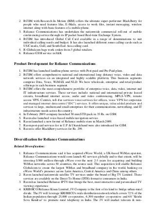 2. RCOM with Research In Motion (RIM) offers the ultimate super-performer BlackBerry for
people who need features like, E-Mails, access to work files, instant messaging, wireless
internet along with basic features of a mobile phone.
3. Reliance Communications has undertaken the nationwide commercial roll-out of mobile
conferencing service through its IP packet based Real-time Exchange System.
4. RCOM has introduced Global Call Card available in a range of denominations to suit
individual calling needs and budget. It has also launched different zones calling cards such as
US/Canada, Gulf, and South-East Asia calling card.
5. R-Globalcom bags work orders from 3 global retailers.
6. Reliance GSM service in J&K
Product Development for Reliance Communications
1. RCOM has launched landline phone service with Post-paid and Pre-Paid plans.
2. RCOM offers comprehensive national and international long distance voice, video and data
network services on an integrated and highly scalable platform. This business segments
comprise Data, Voice, WiMAX and NLD. We have wholesale, enterprise and retail product
offerings in each business segment.
3. RCOM offers the most comprehensive portfolio of enterprise voice, data, video, internet and
IT infrastructure services. These services include: national and international private leased
circuits, broadband internet access, audio and video conferencing, MPLS-VPN, remote
access VPN, Centrex, toll-free services voice services for offices, voice VPN for corporates
and managed internet data centre (“IDC”) services. It offers unique, value added products and
services to large, medium and small enterprises for their communications, networking, and IT
infrastructure needs across the country.
4. In February 2009 company launched 50 min STD pack in 35 Rs. on GSM.
5. Rcom also launched voice-based mobile navigation service.
6. Rcom launched a new format of Reliance mobile store in March 2009.
7. Rcom post-paid services for in U.P & Uttarakhand were also introduced for GSM.
8. Rcom to offer BlackBerry services for Rs. 299.
Diversification for Reliance Communications
Related Diversification:
1. Reliance Communications said it has acquired eWave World, a UK-based WiMax operator,
Reliance Communications would soon launch 4G services globally and to that extent, will be
investing $500 million through eWave over the next 2-3 years for acquiring and building
WiMax networks across 50 countries, the source said. This acquisition will enable Reliance
Globalcom to create the largest WiMax and broadband company in the world, banking on
eWave World''s presence across Latin America, Central America and China among others
2. Rcom launched nationwide satellite TV services under the brand of Big TV Limited. These
services are available on the Direct To Home (DTH) format to consumers in India.
3. Rcom has launched Reliance IPTV that brings the best, most interactive and personalised TV
viewing experience.
4. KRIBHCO Reliance Kisan Limited, JV Company is the first of its kind to bridge urban-rural
divide. The JV will leverage KRIBHCO's wide distribution network which covers 72% of the
Indian population through 25,000 co-operative, 6,300 member co-operative and 60 "Krishi
Seva Kendras" to promote rural telephony in India. The JV will market telecom & non-
 