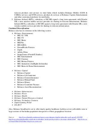 telecom products and services in rural India which includes Reliance Mobile (GSM &
CDMA) services and DTH services, products & services of Reliance Capital, Entertainment
and other customised products for rural India.
5. Reliance Infratel (RITL), subsidiary of RCOM signed a long term agreement with Etisalat
DB, a new wireless mobile services provider for sharing its telecom infrastructure. Reliance
Infratel (RITL), subsidiary of RCOM signed a long term agreement with Etisalat DB, a new
wireless mobile services provider for sharing its telecom infrastructure.
Unrelated Diversification:
Reliance also has its existence in the following sectors:
 Reliance Entertainment:
 BIG 92.7 FM
 BIG TV
 BIG Music
 BIGFlix
 BIGADDA
 DreamWorks Pictures
 Zapak
 Adlabs Films
 Jump Games (ParadoX Studios)
 BIG Entertainment
 BIG Cinemas
 BIG Motion Pictures
 BIG Animation (AniRights Infomedia)
 BIG Music & Home Entertainment
 Reliance Capital
 Reliance Capital
 Reliance Life Insurance
 Reliance General Insurance
 Reliance Mutual Fund
 Reliance Money
 Reliance Consumer Finance
 Reliance Asset Reconstruction
 Reliance Infrastructure
 Reliance Power
 Reliance Health
 Reliance Natural Resources Limited
 Reliance Technology Ventures
 Zapak Gaming Portal
 DA-IICT
Also, Reliance broadband is set to offer timely quality healthcare facilities at very affordable rates to
large sections of the Indian population irrespective of their geographical location.
Sources: http://www.dnaindia.com/money/report_rcom-sharpens-handset-plan-after-early-payoff_1101290 ,
http://www.telecomindiaonline.com/rcom-to-introduce-sachet-pricing-to-drive-vas-usage-volumes.html, http://www.cn-
c114.net/582/a315428.html, http://www.rcom.co.in
 