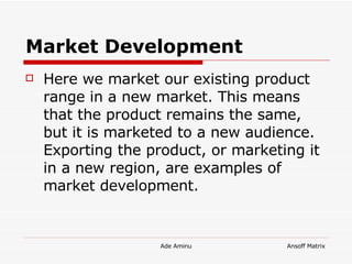 Market Development   Here we market our existing product range in a new market. This means that the product remains the same, but it is marketed to a new audience. Exporting the product, or marketing it in a new region, are examples of market development. 