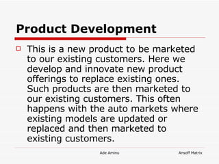 Product Development   This is a new product to be marketed to our existing customers. Here we develop and innovate new product offerings to replace existing ones. Such products are then marketed to our existing customers. This often happens with the auto markets where existing models are updated or replaced and then marketed to existing customers.  