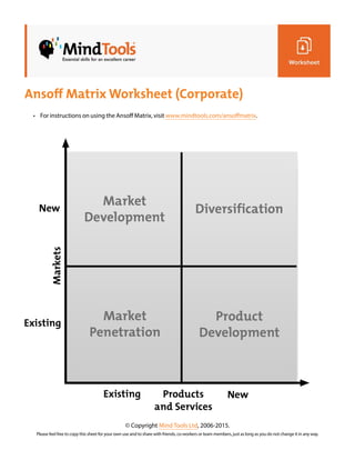 Ansoff Matrix Worksheet (Corporate)
© Copyright Mind Tools Ltd, 2006-2015.
Please feel free to copy this sheet for your own use and to share with friends, co-workers or team members, just as long as you do not change it in any way.
• For instructions on using the Ansoff Matrix, visit www.mindtools.com/ansoffmatrix.
 