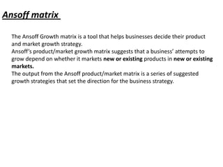 Ansoff matrix

  The Ansoff Growth matrix is a tool that helps businesses decide their product
  and market growth strategy.
  Ansoff’s product/market growth matrix suggests that a business’ attempts to
  grow depend on whether it markets new or existing products in new or existing
  markets.
  The output from the Ansoff product/market matrix is a series of suggested
  growth strategies that set the direction for the business strategy.
 