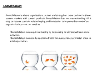 Consolidation

  Consolidation is where organisations protect and strengthen there position in there
  current markets with current products. Consolidation does not mean standing still it
  may be require considerable reshaping and innovation to improve the value of an
  organisation’s product or services


      •Consolidation may require reshaping by downsizing or withdrawal from some
      activities.
      •Consolidation may also be concerned with the maintenance of market share in
      existing activities
 