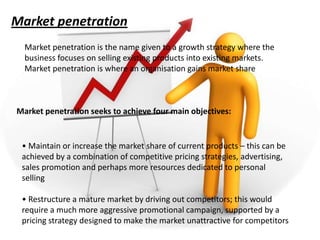 Market penetration
  Market penetration is the name given to a growth strategy where the
  business focuses on selling existing products into existing markets.
  Market penetration is where an organisation gains market share



Market penetration seeks to achieve four main objectives:


 • Maintain or increase the market share of current products – this can be
 achieved by a combination of competitive pricing strategies, advertising,
 sales promotion and perhaps more resources dedicated to personal
 selling

 • Restructure a mature market by driving out competitors; this would
 require a much more aggressive promotional campaign, supported by a
 pricing strategy designed to make the market unattractive for competitors
 
