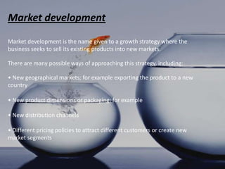 Market development
Market development is the name given to a growth strategy where the
business seeks to sell its existing products into new markets.

There are many possible ways of approaching this strategy, including:

• New geographical markets; for example exporting the product to a new
country

• New product dimensions or packaging: for example

• New distribution channels

• Different pricing policies to attract different customers or create new
market segments
 