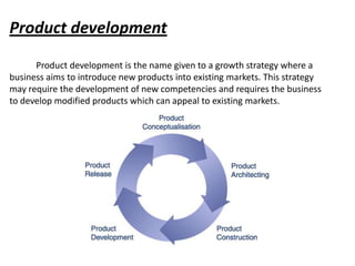 Product development
      Product development is the name given to a growth strategy where a
business aims to introduce new products into existing markets. This strategy
may require the development of new competencies and requires the business
to develop modified products which can appeal to existing markets.
 
