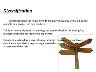 Diversification
    Diversification is the name given to the growth strategy where a business
markets new products in new markets.

This is an inherently more risk strategy because the business is moving into
markets in which it has little or no experience.

For a business to adopt a diversification strategy, therefore, it must have a
clear idea about what it expects to gain from the strategy and an honest
assessment of the risks
 