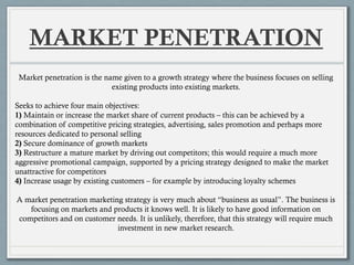 MARKET PENETRATION
Market penetration is the name given to a growth strategy where the business focuses on selling
existing products into existing markets.
Seeks to achieve four main objectives:
1) Maintain or increase the market share of current products – this can be achieved by a
combination of competitive pricing strategies, advertising, sales promotion and perhaps more
resources dedicated to personal selling
2) Secure dominance of growth markets
3) Restructure a mature market by driving out competitors; this would require a much more
aggressive promotional campaign, supported by a pricing strategy designed to make the market
unattractive for competitors
4) Increase usage by existing customers – for example by introducing loyalty schemes
A market penetration marketing strategy is very much about “business as usual”. The business is
focusing on markets and products it knows well. It is likely to have good information on
competitors and on customer needs. It is unlikely, therefore, that this strategy will require much
investment in new market research.
 