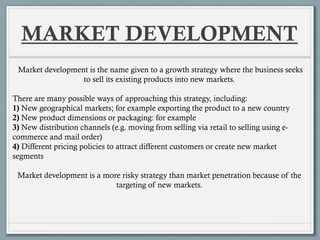 MARKET DEVELOPMENT
Market development is the name given to a growth strategy where the business seeks
to sell its existing products into new markets.
There are many possible ways of approaching this strategy, including:
1) New geographical markets; for example exporting the product to a new country
2) New product dimensions or packaging: for example
3) New distribution channels (e.g. moving from selling via retail to selling using e-
commerce and mail order)
4) Different pricing policies to attract different customers or create new market
segments
Market development is a more risky strategy than market penetration because of the
targeting of new markets.
 