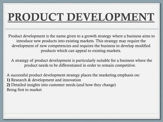 PRODUCT DEVELOPMENT
Product development is the name given to a growth strategy where a business aims to
introduce new products into existing markets. This strategy may require the
development of new competencies and requires the business to develop modified
products which can appeal to existing markets.
A strategy of product development is particularly suitable for a business where the
product needs to be differentiated in order to remain competitive.
A successful product development strategy places the marketing emphasis on:
1) Research & development and innovation
2) Detailed insights into customer needs (and how they change)
Being first to market
 