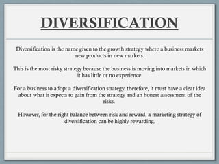 DIVERSIFICATION
Diversification is the name given to the growth strategy where a business markets
new products in new markets.
This is the most risky strategy because the business is moving into markets in which
it has little or no experience.
For a business to adopt a diversification strategy, therefore, it must have a clear idea
about what it expects to gain from the strategy and an honest assessment of the
risks.
However, for the right balance between risk and reward, a marketing strategy of
diversification can be highly rewarding.
 