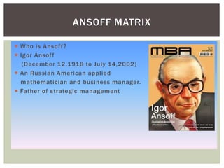  Who is Ansoff?
 Igor Ansoff
(December 12,1918 to July 14,2002)
 An Russian American applied
mathematician and business manager.
 Father of strategic management
ANSOFF MATRIX
 