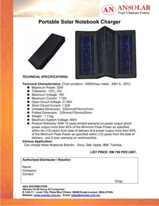 Portable Solar Notebook Charger




TECHNICAL SPECIFICATIONS:

Technical Characteristics: (Test condition: 1000W/squ meter, AM1.5, 25'C)
      Maximum Power: 20W
      Tolerance: :+5%_-5%
      Maximum Voltage: 18V
      Maximum Current: 1.12A
      Open Circuit Voltage: 21.60V
      Short Circuit Current: 1.22A
      Unfolded Dimension: 335mmx670mmx7mm
      Folded Dimension: 335mmx170mmx30mm
      Weight : 1.11kg
      Maximum System Voltage: 600V
      Product Warranty: With 10 years limited warranty on power output which
      power output more than 90% of the Minimum Peak Power as specified
      within ten (10) years from date of delivery and power output more than 80%
      of the Minimum Peak Power as specified within (15) years from the date of
      delivery , and 2 year warranty on workmanship.
Various Application:
 Can charge these Notebook Brands : Sony, Dell, Apple, IBM, Toshiba.

                                                   LIST PRICE: RM 799 PER UNIT.

Authorized Distributor / Reseller:

Name:
Company:
Contact:

                                                                        Chop:
A&A DISTRIBUTION
(Member Of AN Group Of Companies)
E-13A-11, Level 13A, Plaza Mon’t Kiara, 50480 Kuala Lumpur, MALAYSIA.
Website: www.ansolar.com.my Email: sales@ansolar.com.my