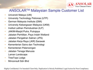 Highly Confidential. For Intended Client Only. Duplication Is Strictly Prohibited. Legal Action for Non-Compliance.
ANSOLARTM Malaysian Sample Customer List
• Universiti Malaya (UM)
• University Technology Petronas (UTP)
• German Malaysia Institute (GMI)
• University Kebangsaan Malaysia (UKM)
• Institut Latihan Perindustrian (ILP)
• JAKIM-Masjid Putra, Putrajaya
• Jabatan Perhilitan, Paya Indah Wetland
• Jabatan Pengaliran Saliran (JPS)
• Jabatan Kerja Raya (JKR) Sarawak
• Kementerian Sains dan Technologi
• Kementerian Pelancongan
• Jabatan Tenaga Manusia
Laman Landscape
• TreeTops Lodge
• Minconsult Sdn Bhd
 