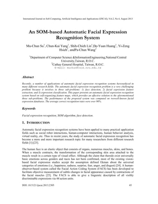 International Journal on Soft Computing, Artificial Intelligence and Applications (IJSCAI), Vol.2, No.4, August 2013
DOI :10.5121/ijscai.2013.2305 45
An SOM-based Automatic Facial Expression
Recognition System
Mu-Chun Su1
, Chun-Kai Yang1
, Shih-Chieh Lin1
,De-Yuan Huang1
, Yi-Zeng
Hsieh1
, andPa-Chun Wang2
1
Department of Computer Science &InformationEngineering,National Central
University,Taiwan, R.O.C.
2
Cathay General Hospital, Taiwan, R.O.C.
E-mail: muchun@csie.ncu.edu.tw
Abstract
Recently, a number of applications of automatic facial expression recognition systems havesurfaced in
many different research fields. The automatic facial expression recognition problem is a very challenging
problem because it involves in three sub-problems: 1) face detection, 2) facial expression feature
extraction, and 3) expression classification. This paper presents an automatic facial expression recognition
system based on self-organizing feature maps, which provides an effective solution to the aforementioned
three sub-problems. The performance of the proposed system was computed on twowell-known facial
expression databases. The average correct recognition rates were over 90%.
Keywords
Facial expression recognition, SOM algorithm, face detection.
1. INTRODUCTION
Automatic facial expression recognition systems have been applied to many practical application
fields such as social robot interactions, human-computer interactions, human behavior analysis,
virtual reality, etc. Thus in recent years, the study of automatic facial expression recognition has
become a more and more important research topic for many researchers from different research
fields [1]-[23].
The human face is an elastic object that consists of organs, numerous muscles, skins, and bones.
When a muscle contracts, the transformation of the corresponding skin area attached to the
muscle result in a certain type of visual effect. Although the claim that theredo exist universally
basic emotions across genders and races has not been confirmed, most of the existing vision-
based facial expression studies accept the assumption defined Ekman about the universal
categories of emotions (i.e., happiness, sadness, surprise, fear, anger, and disgust) [24]. A human-
observer-based system called the Facial Action Coding System (FACS) has been developed to
facilitate objective measurement of subtle changes in facial appearance caused by contractions of
the facial muscles [25]. The FACS is able to give a linguistic description of all visibly
discriminable expressions via 44 action units.
 