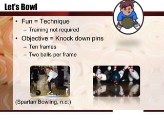 Let’s Bowl
   • Fun = Technique
      – Training not required
   • Objective = Knock down pins
      – Ten frames
      – Two balls per frame




   (Spartan Bowling, n.d.)
 