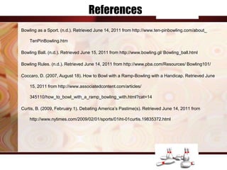 References
Bowling as a Sport. (n.d.). Retrieved June 14, 2011 from http://www.ten-pinbowling.com/about_

    TenPinBowling.htm

Bowling Ball. (n.d.). Retrieved June 15, 2011 from http://www.bowling.gl/ Bowling_ball.html

Bowling Rules. (n.d.). Retrieved June 14, 2011 from http://www.pba.com/Resources/ Bowling101/

Coccaro, D. (2007, August 18). How to Bowl with a Ramp-Bowling with a Handicap. Retrieved June

    15, 2011 from http://www.associatedcontent.com/articles/

    345110/how_to_bowl_with_a_ramp_bowling_with.html?cat=14

Curtis, B. (2009, February 1). Debating America’s Pastime(s). Retrieved June 14, 2011 from

    http://www.nytimes.com/2009/02/01/sports/01iht-01curtis.19835372.html
 