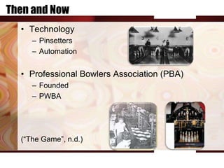 Then and Now
  • Technology
     – Pinsetters
     – Automation


  • Professional Bowlers Association (PBA)
     – Founded
     – PWBA




  (“The Game”, n.d.)
 