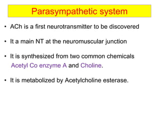 Parasympathetic system
• ACh is a first neurotransmitter to be discovered
• It a main NT at the neuromuscular junction
• It is synthesized from two common chemicals
Acetyl Co enzyme A and Choline.
• It is metabolized by Acetylcholine esterase.
 