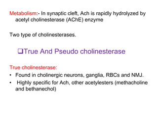 Metabolism:- In synaptic cleft, Ach is rapidly hydrolyzed by
acetyl cholinesterase (AChE) enzyme
Two type of cholinesterases.
True And Pseudo cholinesterase
True cholinesterase:
• Found in cholinergic neurons, ganglia, RBCs and NMJ.
• Highly specific for Ach, other acetylesters (methacholine
and bethanechol)
 