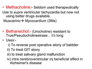 • Methacholine:- Seldom used therapeutically
Use to supra ventricular tachycardia but now not
using better drugs available.
Muscarinic Mycocardium (3Ms)
• Bethanechol:- (Urocholine) resistant to
True/Pseudocholinestrase , t½ long
• Uses:-
i) To reverse post operative atony of baldder
ii) To treat GIT atony
iii) to treat salivary gland malfunction
iv) intra cerebroventricular inj beneficial effect in
Alzheimer's disease
 
