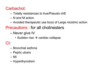 Carbachol:
– Totally resistances to true/Pseudo chE
– N and M action
– Avoided therapeutic use bcoz of Large nicotinic action
Precautions : for all cholinesters
– Never give IV
• Sudden rise  cardiac collapse
CI:
– Bronchial asthma
– Peptic ulcers
– MI
– Hyperthyrodism
 