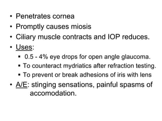 • Penetrates cornea
• Promptly causes miosis
• Ciliary muscle contracts and IOP reduces.
• Uses:
 0.5 - 4% eye drops for open angle glaucoma.
 To counteract mydriatics after refraction testing.
 To prevent or break adhesions of iris with lens
• A/E: stinging sensations, painful spasms of
accomodation.
 