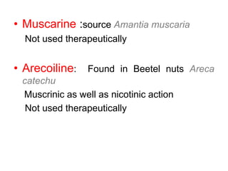 • Muscarine :source Amantia muscaria
Not used therapeutically
• Arecoiline: Found in Beetel nuts Areca
catechu
Muscrinic as well as nicotinic action
Not used therapeutically
 