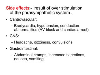 Side effects:- result of over stimulation
of the parasympathetic system .
• Cardiovascular:
– Bradycardia, hypotension, conduction
abnormalities (AV block and cardiac arrest)
• CNS:
– Headache, dizziness, convulsions
• Gastrointestinal:
– Abdominal cramps, increased secretions,
nausea, vomiting
 